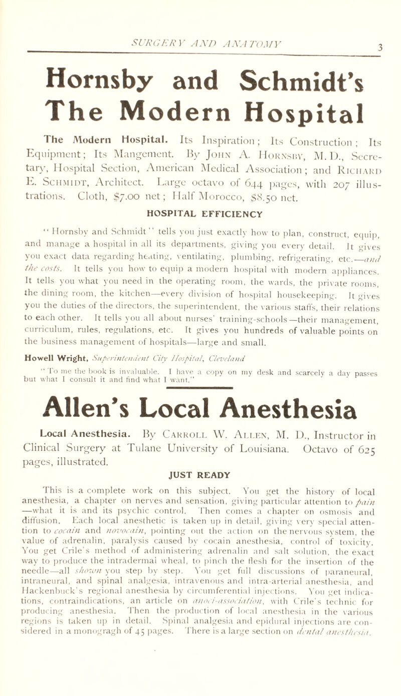 SURGERY AND ANATOMY 3 Hornsby and Schmidt’s The Modern Hospital The Modern Hospital. Its Inspiration; Its Construction ; Its Equipment; Its Mangement. By John A. Hornshy, M. D., Secre- tary, Hospital Section, American Medical Association; and Richard E. Schmidt, Architect. Cargo octavo of 6qq. pages, with 207 illus- trations. Cloth, $7.00 net; Half Morocco, $8.50 net. HOSPITAL EFFICIENCY “ Hornsby and Schmidt ” tells you just exactly how to plan, construct, equip, and manage a hospital in all its departments, giving you every detail. It gives you exact data regarding heating, ventilating, plumbing, refrigerating, etc. and the costs. It tells you how to equip a modern hospital with modern appliances. It tells you what you need in the operating room, the wards, the private rooms, the dining room, the kitchen—every division of hospital housekeeping. It gives you the duties of the directors, the superintendent, the various staffs, their relations to each other. It tells you all about nurses’ training-schools—their management, curriculum, rules, regulations, etc. It gives you hundreds of valuable points on the business management of hospitals—large and small. Howell Wright, Superintendent City Hospital, Cleveland ” To me the book is invaluable. I have a copy on my desk and scarcely a day passes but what 1 consult it and find what I want.” Allen’s Local Anesthesia Local Anesthesia. By Carroll W. Allen, M. I)., Instructor in Clinical Surgery at Tulane University of Louisiana. Octavo of 625 pages, illustrated. JUST READY This is a complete work on this subject. You get the history of local anesthesia, a chapter on nerves and sensation, giving particular attention to pain —what it is and its psychic control. Then comes a chapter on osmosis and diffusion. Each local anesthetic is taken up in detail, giving very special atten- tion to cocain and novocain, pointing out the action on the nervous system, the value of adrenalin, paralysis caused by cocain anesthesia, control of toxicity. You get Crile’s method of administering adrenalin and salt solution, the exact way to produce the intradermai wheal, to pinch the flesh for the insertion of the needle—all shown you step by step. You get full discussions of paraneural, intraneural, and spinal analgesia, intravenous and intra-arterial anesthesia, and Hackenbuck’s regional anesthesia by circumferential injections. You get indica- tions, contraindications, an article on anoci-association, with Crile’s technic for producing anesthesia. Then the production of local anesthesia in the various regions is taken up in detail. Spinal analgesia and epidural injections are con- sidered in a monogragh of 45 pages. There is a large section on dental anesthesia.