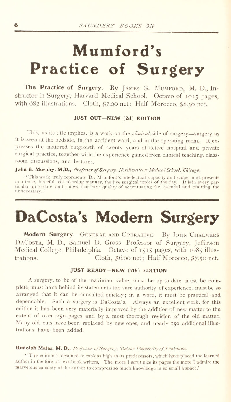 Mumford’s Practice of Surgery The Practice of Surgery. By James G. Mumford, M. D., In- structor in Surgery, Harvard Medical School. Octavo of 1015 pages, with 682 illustrations. Cloth, $7.00 net; Half Morocco, $8.50 net. JUST OUT NEW (2d) EDITION I his, as its title implies, is a work on the clinical side of surgery—surgery as it is seen at the bedside, in the accident ward, and in the operating room. It ex- presses the matured outgrowth of twenty years of active hospital and private surgical practice, together with the experience gained from clinical teaching, class- room discussions, and lectures. John B. Murphy, M.D., Professor of Surgery, Northwestern Medical School, Chicago. “ This work truly represents Dr. Mumford’s intellectual capacity and scope, and presents in a terse, forceful, yet pleasing manner, the live surgical topics of the day. It is in every par- ticular up to date, and shows that rare quality of accentuating the essential and omitting the unnecessary. DaCosta’s Modern Surgery Modern Surgery—General and Operative. By John Chalmers DaCosta, M. D., Samuel D. Gross Professor of Surgery, Jefferson Medical College, Philadelphia. Octavo of 1515 pages, with 10S5 illus- trations. Cloth, $6.00 net; Half Morocco, $7.50 net. JUST READY—NEW (7th) EDITION A surgery, to be of the maximum value, must be up to date, must be com- plete, must have behind its statements the sure authority of experience, must be so arranged that it can be consulted quickly; in a word, it must be practical and dependable. Such a surgery is DaCosta’s. Always an excellent work, for this edition it has been very materially improved by the addition of new matter to the extent of over 250 pages and by a most thorough revision of the old matter. Many old cuts have been replaced by new ones, and nearly 150 additional illus- trations have been added. Rudolph Matas, M. D., Professor of Surgery, Tulane University of Louisiana. I his edition is destined to rank as high as its predecessors, which have placed the learned author in the fore of text-book writers. The more I scrutinize its pages the more I admire the marvelous capacity of the author to compress so much knowledge in so small a space.