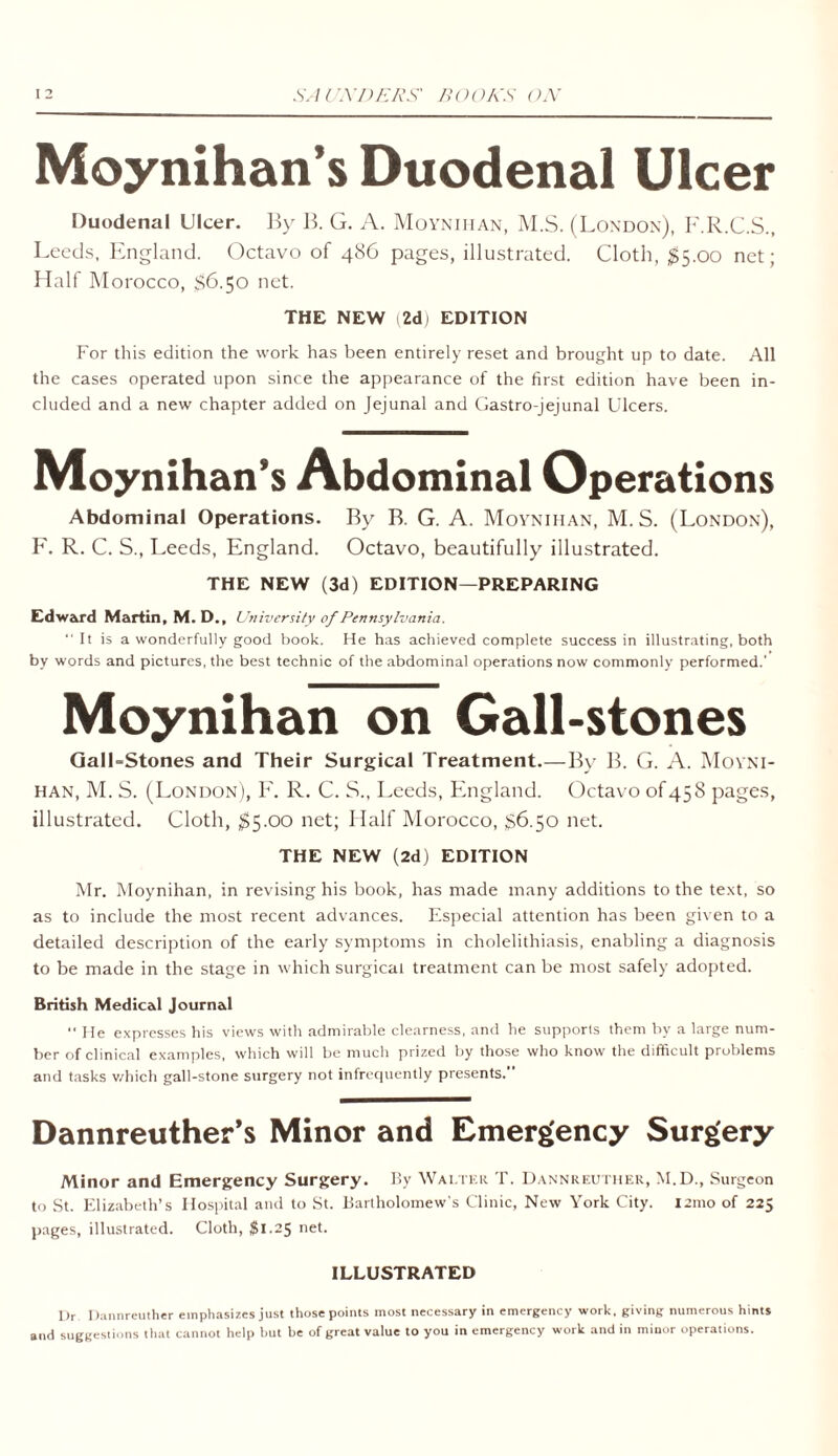 Moynihan’s Duodenal Ulcer Duodenal Ulcer. By B. G. A. Moynihan, M.S. (London), F.R.C.S., Leeds, England. Octavo of 486 pages, illustrated. Cloth, $5.00 net; Half Morocco, $6.50 net. THE NEW i2dj EDITION For this edition the work has been entirely reset and brought up to date. All the cases operated upon since the appearance of the first edition have been in- cluded and a new chapter added on Jejunal and Gastro-jejunal Ulcers. Moynihan’s Abdominal Operations Abdominal Operations. By B. G. A. Moynihan, M. S. (London), F. R. C. S., Leeds, England. Octavo, beautifully illustrated. THE NEW (3d) EDITION—PREPARING Edward Martin, M. D., University of Pennsylvania. “It is a wonderfully good book. He has achieved complete success in illustrating, both by words and pictures, the best technic of the abdominal operations now commonly performed.' Moynihan on Gall-stones Gall-Stones and Their Surgical Treatment.—By B. G. A. Moyni- han, M. S. (London), F. R. C. S., Leeds, England. Octavo of 458 pages, illustrated. Cloth, $5.00 net; Half Morocco, 86.50 net. THE NEW (2d) EDITION Mr. Moynihan, in revising his book, has made many additions to the text, so as to include the most recent advances. Especial attention has been given to a detailed description of the early symptoms in cholelithiasis, enabling a diagnosis to be made in the stage in which surgical treatment can be most safely adopted. British Medical Journal  He expresses his views with admirable clearness, and he supports them by a large num- ber of clinical examples, which will be much prized by those who know the difficult problems and tasks which gall-stone surgery not infrequently presents. Dannreuther’s Minor and Emergency Surgery Minor and Emergency Surgery. By Walter. T. Dannreuther, M.D., Surgeon to St. Elizabeth’s Hospital and to St. Bartholomew's Clinic, New York City. 121110 of 225 pages, illustrated. Cloth, $1.25 net. ILLUSTRATED Dr Dannreuther emphasizes just those points most necessary in emergency work, giving numerous hints and suggestions that cannot help but be of great value to you in emergency work and in minor operations.