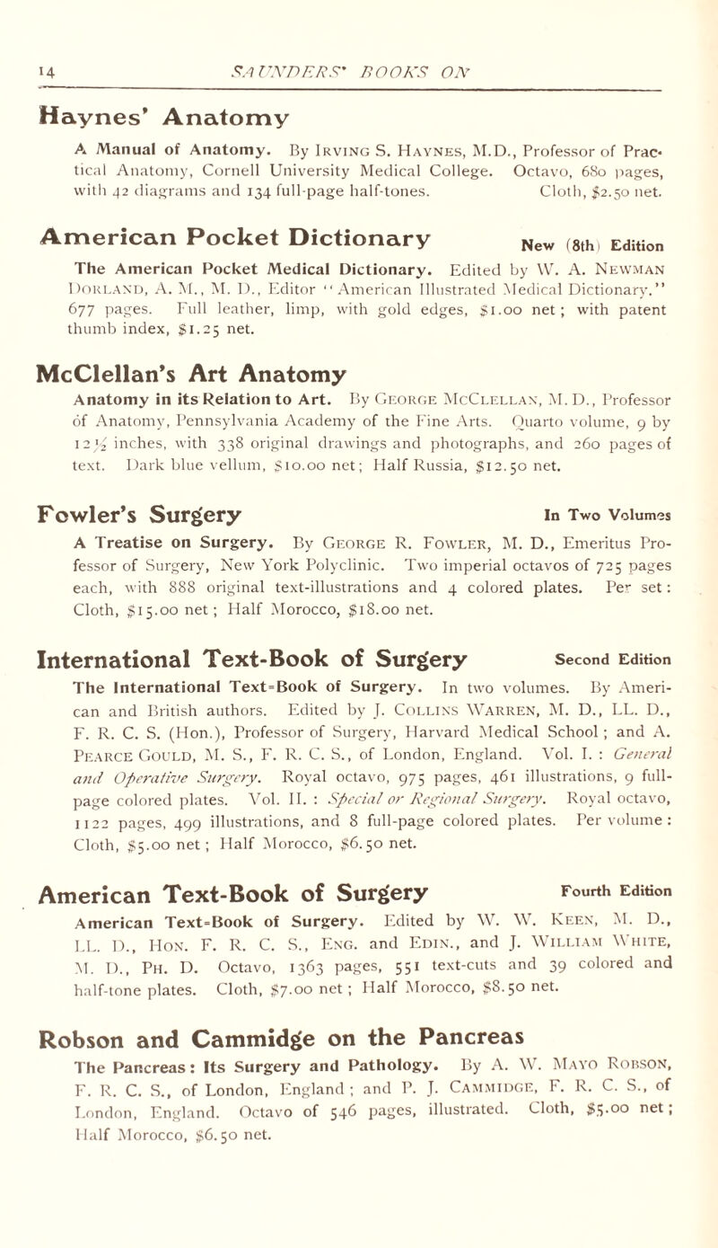 Haynes’ Anatomy A Manual of Anatomy. By Irving S. Haynes, M.D., Professor of Prac- tical Anatomy, Cornell University Medical College. Octavo, 680 pages, with 42 diagrams and 134 full-page half-tones. Cloth, #2.50 net. American Pocket Dictionary New (8th) Edition The American Pocket Medical Dictionary. Edited by W. A. Newman Norland, A. M., M. I)., Editor “American Illustrated .Medical Dictionary.” 677 pages. Full leather, limp, with gold edges, $1.00 net; with patent thumb index, $1.25 net. McClellan’s Art Anatomy Anatomy in its Relation to Art. By George McClellan, M. D., Professor of Anatomy, Pennsylvania Academy of the Fine Arts. Quarto volume, 9 by 12J/2 inches, with 338 original drawings and photographs, and 260 pages of text. Dark blue vellum, $10.00 net; Half Russia, $12.50 net. Fowler’s Surgery in Two Volumes A Treatise on Surgery. By George R. Fowler, M. D., Emeritus Pro- fessor of Surgery, New York Polyclinic. Two imperial octavos of 725 pages each, with 888 original text-illustrations and 4 colored plates. Per set: Cloth, $15.00 net; Half Morocco, $18.00 net. International Text-Book of Surgery Second Edition The International Text=Book of Surgery. In two volumes. By Ameri- can and British authors. Edited by J. Collins Warren, M. D., LL. D., F. R. C. S. (Hon.), Professor of Surgery, Harvard Medical School; and A. Pearce Gould, M. S., F. R. C. S., of London, England. Vol. I. : General and Operative Surgery. Royal octavo, 975 pages, 461 illustrations, 9 full- page colored plates. Vol. II. : Special or Regional Surgery. Royal octavo, 1122 pages, 499 illustrations, and 8 full-page colored plates. Per volume : Cloth, $5.00 net; Half Morocco, $6.50 net. American Text-Book of Surgery Fourth Edition American Text=Book of Surgery. Edited by W. W. Keen, M. D., LL. I)., Hon. F. R. C. S., Eng. and Edin., and J. William White, M. D., Ph. D. Octavo, 1363 pages, 551 text-cuts and 39 colored and half-tone plates. Cloth, $7.00 net ; Half Morocco, $8.50 net. Robson and Cammidge on the Pancreas The Pancreas: Its Surgery and Pathology. By A. W. Mayo Robson, F. R. C. S., of London, England; and P. J. Cammidge, F. R. C. S., of London, England. Octavo of 546 pages, illustrated. Cloth, $5.00 net, Half Morocco, $6.50 net.