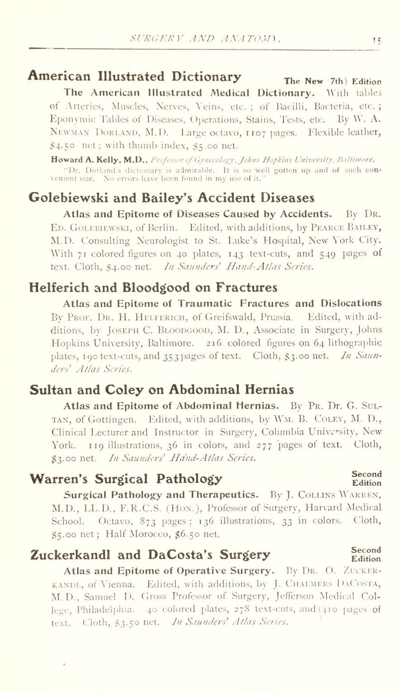 Sr/tGE RY AND AAA TOM). ! C American Illustrated Dictionary The New 7th) Edition The American Illustrated Medical Dictionary. With tables of Arteries, Muscles, Nerves, Veins, etc. ; of flat illi, Bacteria, etc. ; Eponvmic Tables of Diseases, Operations, Stains, Tests, etc. By W. A. Large octavo, tio; Newman Dorland, M.D. $4.50 net; with thumb index, $5.00 net. pages. Flexible leather, Howard A. Kelly, M.D., Prof -no r of Gynecology, Johns Hopkins University, Baltimore. Dr. Dorl.uni's dictionary is admirable. It is so well gotten up and of such con venient size. No errors have been found in mv use of it. Golebiewski and Bailey’s Accident Diseases Atlas and Epitome of Diseases Caused by Accidents. By Dr. En. Golebiewski, of Berlin. Edited, with additions, by Pearce Bailey, M.D. Consulting Neurologist to St. Luke’s Hospital, New York City. With 71 colored figures on 40 plates, 143 text-cuts, and 549 pages of text. Cloth, $4.00 net. In Saunders' Hand-Atlas Series. Helferich and Bloodgood on Fractures Atlas and Epitome of Traumatic Fractures and Dislocations Bv Prof. Dr. H. Helferich, of Greifswald, Prussia. Edited, with ad- ditions, by Joseph C. Bloodgood, M. D., Associate in Surgery, Johns Hopkins University, Baltimore. 216 colored figures on 64 lithographic plates, 190 text-cuts, and 353 pages of text. Cloth, $3.00 net. In Saun- ders' Atlas Series. Sultan and Coley on Abdominal Hernias Atlas and Epitome of Abdominal Hernias. By Pr. Dr. G. Sul- tan, of Gottingen. Edited, with additions, by Wm. B. Colev, M. 1)., Clinical Lecturer and Instructor in Surgery, Columbia University, New York. 119 illustrations, 36 in colors, and 277 pages of text. Cloth, 33.00 net. In Saunders' Hand-Atlas Series. Warren’s Surgical Pathology Surgical Pathology and Therapeutics. By T. Collins Warren, M.D., LL.D., F.R.C.S. (Hon.), Professor of Surgery, Harvard Medical School. Octavo, 873 pages; 136 illustrations, $5.00 net; Half Morocco, 36.50 net. Zuckerkandl and DaCosta’s Surgery JO in colors. Cloth, Second Edition Atlas and Epitome of Operative Surgery. By Dr. O. Xucker- kandl, of Vienna. Edited, with additions, by J. Chalmers DaCosta, M.D., Samuel D. Gross Professor of Surgery, Jefferson Medical Col- lege, Philadelphia. 40 colored plates, 278 text-cuts, and 410 pages of text. Cloth, 83.50 net. In Saunders' Atlas Series.