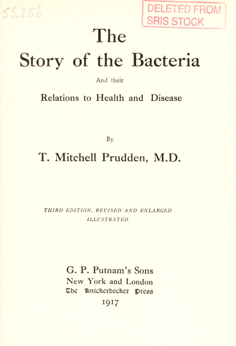 DELETED FROM SRIS STOCK The Story of the Bacteria And their Relations to Health and Disease By T. Mitchell Prudden, M.D. THIRD EDITION, REVISED AND ENLARGED ILLUSTRATED G. P. Putnam’s Sons New York and London tTbe Iknicfterbocftec iprcaa 1917