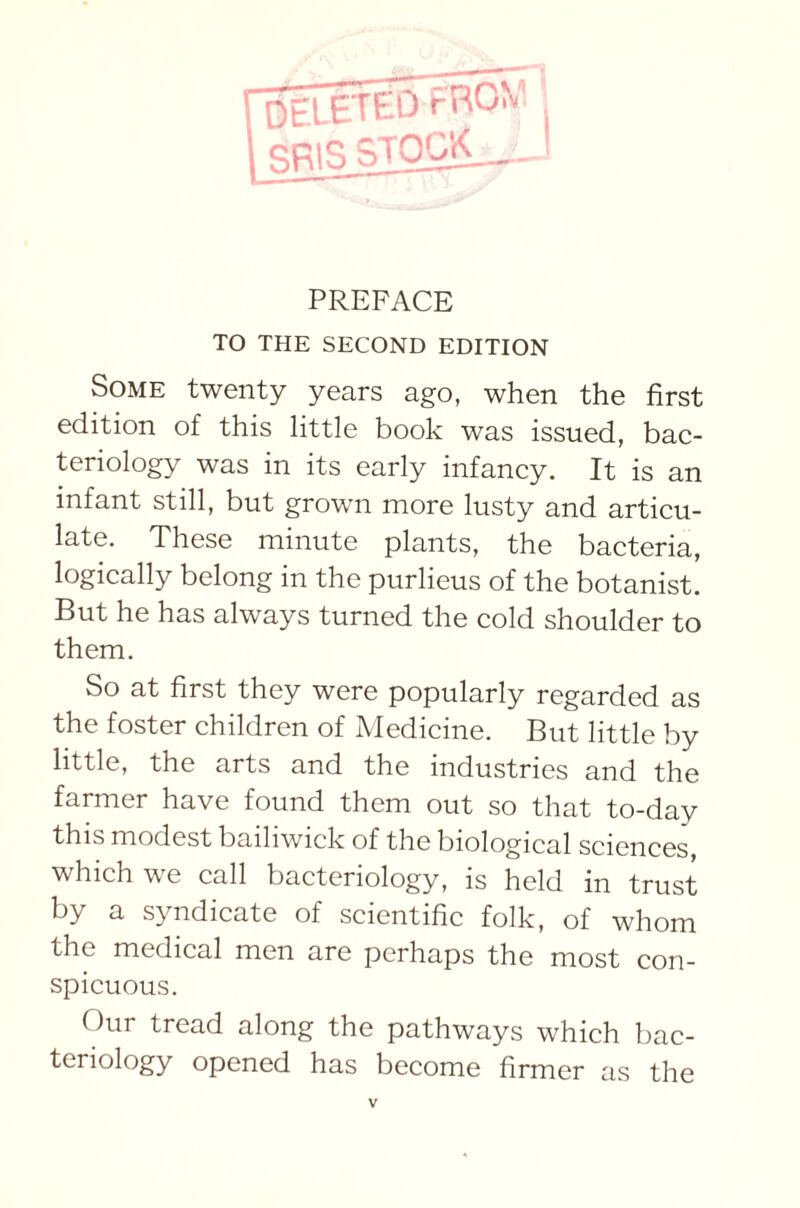 DELETED f RCV SRISSTOCK PREFACE TO THE SECOND EDITION Some twenty years ago, when the first edition of this little book was issued, bac- teriology was in its early infancy. It is an infant still, but grown more lusty and articu- late. These minute plants, the bacteria, logically belong in the purlieus of the botanist. But he has always turned the cold shoulder to them. So at first they were popularly regarded as the foster children of Medicine. But little by little, the arts and the industries and the farmer have found them out so that to-day this modest bailiwick of the biological sciences, which we call bacteriology, is held in trust by a syndicate of scientific folk, of whom the medical men are perhaps the most con- spicuous. Our tread along the pathways which bac- teriology opened has become firmer as the