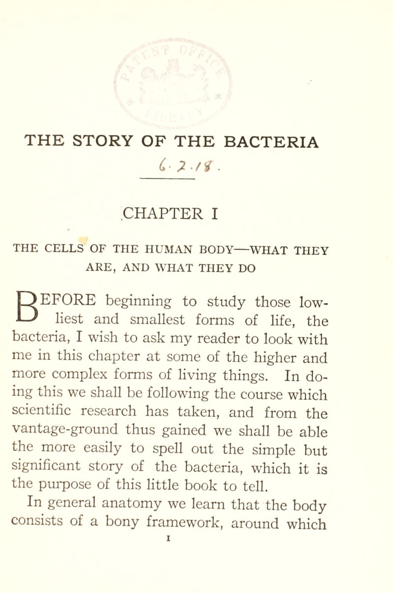 (■ 7 f<i . CHAPTER I THE CELLS OF THE HUMAN BODY—WHAT THEY ARE, AND WHAT THEY DO BEFORE beginning to study those low- liest and smallest forms of life, the bacteria, I wish to ask my reader to look with me in this chapter at some of the higher and more complex forms of living things. In do- ing this we shall be following the course which scientific research has taken, and from the vantage-ground thus gained we shall be able the more easily to spell out the simple but significant story of the bacteria, which it is the purpose of this little book to tell. In general anatomy we learn that the body consists of a bony framework, around which