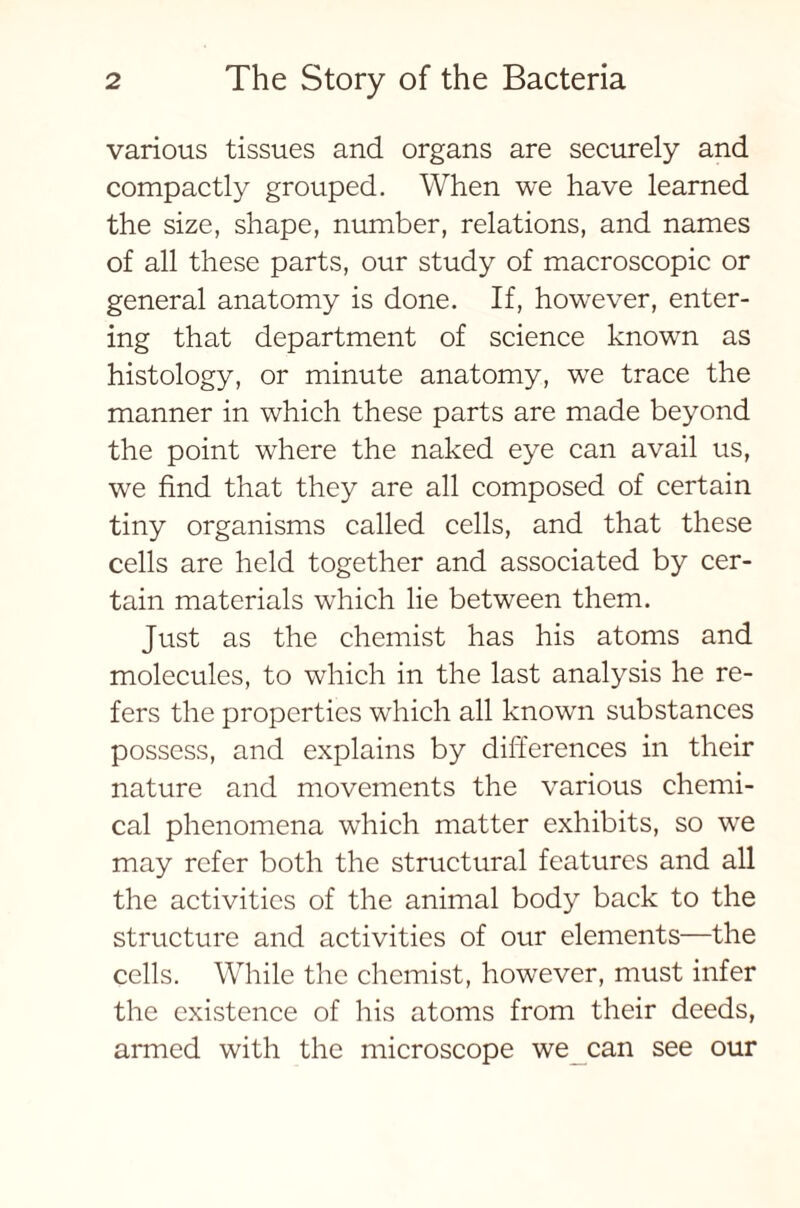 various tissues and organs are securely and compactly grouped. When we have learned the size, shape, number, relations, and names of all these parts, our study of macroscopic or general anatomy is done. If, however, enter- ing that department of science known as histology, or minute anatomy, we trace the manner in which these parts are made beyond the point where the naked eye can avail us, we find that they are all composed of certain tiny organisms called cells, and that these cells are held together and associated by cer- tain materials which lie between them. Just as the chemist has his atoms and molecules, to which in the last analysis he re- fers the properties which all known substances possess, and explains by differences in their nature and movements the various chemi- cal phenomena which matter exhibits, so we may refer both the structural features and all the activities of the animal body back to the structure and activities of our elements—the cells. While the chemist, however, must infer the existence of his atoms from their deeds, armed with the microscope we can see our