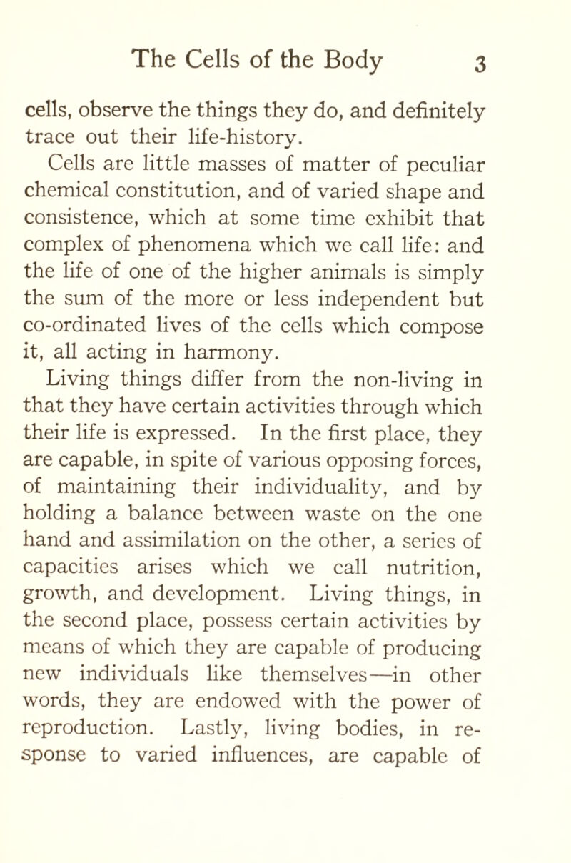 cells, observe the things they do, and definitely trace out their life-history. Cells are little masses of matter of peculiar chemical constitution, and of varied shape and consistence, which at some time exhibit that complex of phenomena which we call life: and the life of one of the higher animals is simply the sum of the more or less independent but co-ordinated lives of the cells which compose it, all acting in harmony. Living things differ from the non-living in that they have certain activities through which their life is expressed. In the first place, they are capable, in spite of various opposing forces, of maintaining their individuality, and by holding a balance between waste on the one hand and assimilation on the other, a series of capacities arises which we call nutrition, growth, and development. Living things, in the second place, possess certain activities by means of which they are capable of producing new individuals like themselves—in other words, they are endowed with the power of reproduction. Lastly, living bodies, in re- sponse to varied influences, are capable of