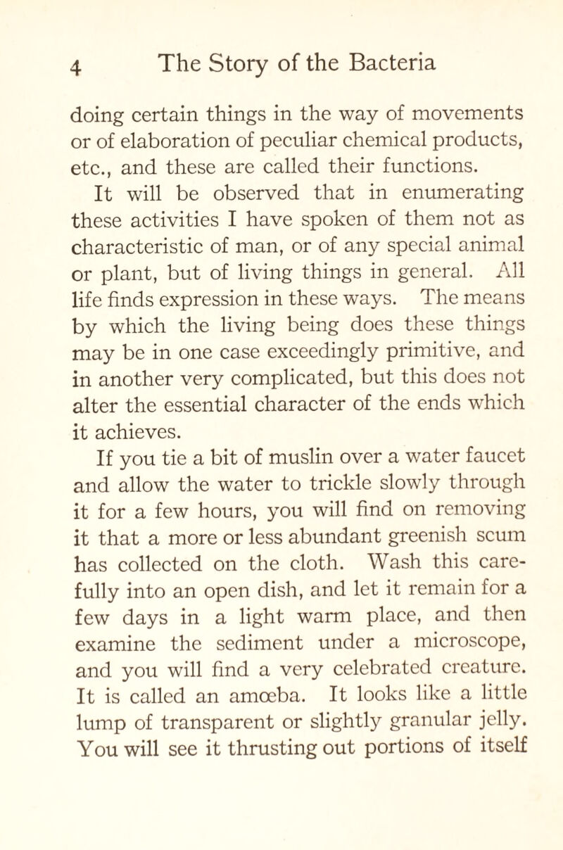 doing certain things in the way of movements or of elaboration of peculiar chemical products, etc., and these are called their functions. It will be observed that in enumerating these activities I have spoken of them not as characteristic of man, or of any special animal or plant, but of living things in general. All life finds expression in these ways. The means by which the living being does these things may be in one case exceedingly primitive, and in another very complicated, but this does not alter the essential character of the ends which it achieves. If you tie a bit of muslin over a water faucet and allow the water to trickle slowly through it for a few hours, you will find on removing it that a more or less abundant greenish scum has collected on the cloth. Wash this care- fully into an open dish, and let it remain for a few days in a light warm place, and then examine the sediment under a microscope, and you will find a very celebrated creature. It is called an amoeba. It looks like a little lump of transparent or slightly granular jelly. You will see it thrusting out portions of itself