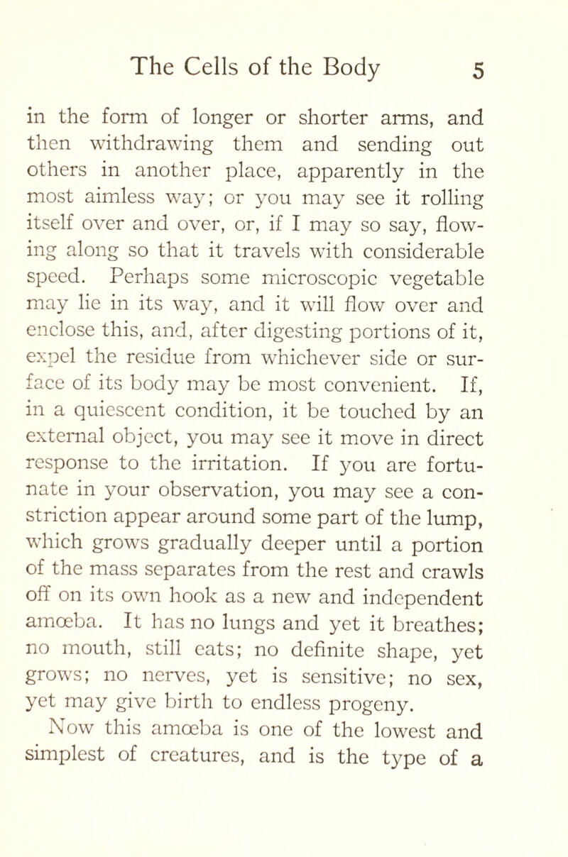 in the form of longer or shorter arms, and then withdrawing them and sending out others in another place, apparently in the most aimless way; or you may see it rolling itself over and over, or, if I may so say, flow- ing along so that it travels with considerable speed. Perhaps some microscopic vegetable may lie in its way, and it will flow over and enclose this, and, after digesting portions of it, expel the residue from whichever side or sur- face of its body may be most convenient. If, in a quiescent condition, it be touched by an external object, you may see it move in direct response to the irritation. If you are fortu- nate in your observation, you may see a con- striction appear around some part of the lump, which grows gradually deeper until a portion of the mass separates from the rest and crawls off on its own hook as a new and independent amoeba. It has no lungs and yet it breathes; no mouth, still eats; no definite shape, yet grows; no nerves, yet is sensitive; no sex, yet may give birth to endless progeny. Now this amoeba is one of the lowest and simplest of creatures, and is the type of a