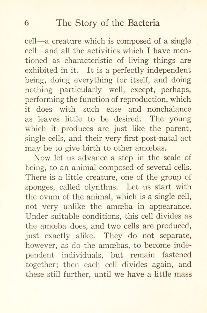 cell—a creature which is composed of a single cell—and all the activities which I have men- tioned as characteristic of living things are exhibited in it. It is a perfectly independent being, doing everything for itself, and doing nothing particularly well, except, perhaps, performing the function of reproduction, which it does with such ease and nonchalance as leaves little to be desired. The young which it produces are just like the parent, single cells, and their very first post-natal act may be to give birth to other amcebas. Now let us advance a step in the scale of being, to an animal composed of several cells. There is a little creature, one of the group of sponges, called olynthus. Let us start with the ovum of the animal, which is a single cell, not very unlike the amoeba in appearance. Under suitable conditions, this cell divides as the amoeba does, and two cells are produced, just exactly alike. They do not separate, however, as do the amoebas, to become inde- pendent individuals, but remain fastened together; then each cell divides again, and these still further, until we have a little mass