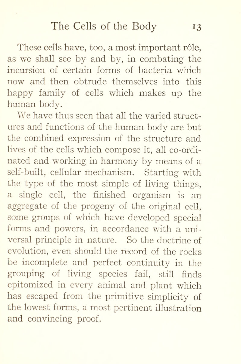 These cells have, too, a most important role, as we shall see by and by, in combating the incursion of certain forms of bacteria which now and then obtrude themselves into this happy family of cells which makes up the human body. We have thus seen that all the varied struct- ures and functions of the human body arc but the combined expression of the structure and lives of the cells which compose it, all co-ordi- nated and working in harmony by means of a self-built, cellular mechanism. Starting with the type of the most simple of living things, a single cell, the finished organism is an aggregate of the progeny of the original cell, some groups of which have developed special forms and powers, in accordance with a uni- versal principle in nature. So the doctrine of evolution, even should the record of the rocks be incomplete and perfect continuity in the grouping of living species fail, still finds epitomized in every animal and plant which has escaped from the primitive simplicity of the lowest forms, a most pertinent illustration and convincing proof.