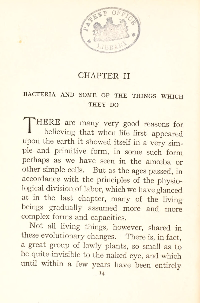 CHAPTER II BACTERIA AND SOME OF THE THINGS WHICH THEY DO HERE are many very good reasons for 1 believing that when life first appeared upon the earth it showed itself in a very sim- ple and primitive form, in some such form perhaps as we have seen in the amoeba or other simple cells. But as the ages passed, in accordance with the principles of the physio- logical division of labor, which we have glanced at in the last chapter, many of the living beings gradually assumed more and more complex forms and capacities. Not all living things, however, shared in these evolutionary changes. There is, in fact, a great group of lowly plants, so small as to be quite invisible to the naked eye, and which until within a few years have been entirely