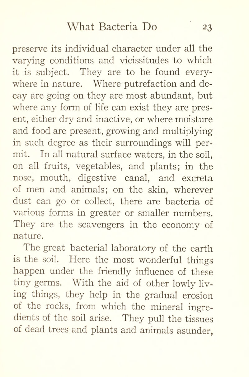 preserve its individual character under all the varying conditions and vicissitudes to which it is subject. They are to be found every- where in nature. Where putrefaction and de- cay are going on they are most abundant, but where any form of life can exist they are pres- ent, either dry and inactive, or where moisture and food are present, growing and multiplying in such degree as their surroundings will per- mit. In all natural surface waters, in the soil, on all fruits, vegetables, and plants; in the nose, mouth, digestive canal, and excreta of men and animals; on the skin, wherever dust can go or collect, there are bacteria of various forms in greater or smaller numbers. They are the scavengers in the economy of nature. The great bacterial laboratory of the earth is the soil. Here the most wonderful things happen under the friendly influence of these tiny germs. With the aid of other lowly liv- ing things, they help in the gradual erosion of the rocks, from which the mineral ingre- dients of the soil arise. They pull the tissues of dead trees and plants and animals asunder,