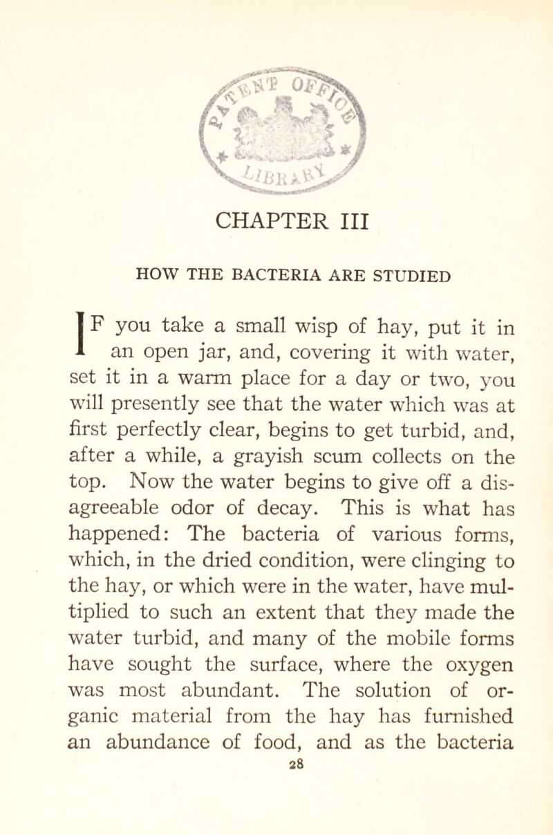 CHAPTER III HOW THE BACTERIA ARE STUDIED IF you take a small wisp of hay, put it in an open jar, and, covering it with water, set it in a warm place for a day or two, you will presently see that the water which was at first perfectly clear, begins to get turbid, and, after a while, a grayish scum collects on the top. Now the water begins to give off a dis- agreeable odor of decay. This is what has happened: The bacteria of various forms, which, in the dried condition, were clinging to the hay, or which were in the water, have mul- tiplied to such an extent that they made the water turbid, and many of the mobile forms have sought the surface, where the oxygen was most abundant. The solution of or- ganic material from the hay has furnished an abundance of food, and as the bacteria