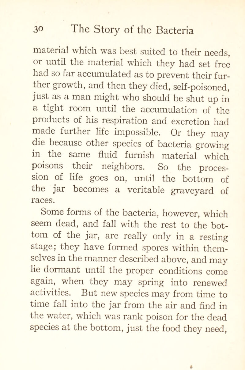 material which was best suited to their needs, or until the material which they had set free had so far accumulated as to prevent their fur- ther growth, and then they died, self-poisoned, just as a man might who should be shut up in a tight room until the accumulation of the products of his respiration and excretion had made further life impossible. Or they may die because other species of bacteria growing in the same fluid furnish material which poisons their neighbors. So the proces- sion of life goes on, until the bottom of the jar becomes a veritable graveyard of races. Some forms of the bacteria, however, which seem dead, and fall with the rest to the bot- tom of the jar, are really only in a resting stage; they have formed spores within them- selves in the manner described above, and may lie dormant until the proper conditions come again, when they may spring into renewed activities. But new species may from time to time fall into the jar from the air and find in the water, which was rank poison for the dead species at the bottom, just the food they need,