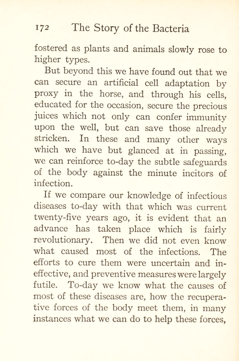fostered as plants and animals slowly rose to higher types. But beyond this we have found out that we can secure an artificial cell adaptation by proxy in the horse, and through his cells, educated for the occasion, secure the precious juices which not only can confer immunity upon the well, but can save those already stricken. In these and many other ways which we have but glanced at in passing, we can reinforce to-day the subtle safeguards of the body against the minute incitors of infection. If we compare our knowledge of infectious diseases to-day with that which was current twenty-five years ago, it is evident that an advance has taken place which is fairly revolutionary. Then we did not even know what caused most of the infections. The efforts to cure them were uncertain and in- effective, and preventive measures were largely futile. To-day we know what the causes of most of these diseases are, how the recupera- tive forces of the body meet them, in many instances what we can do to help these forces,