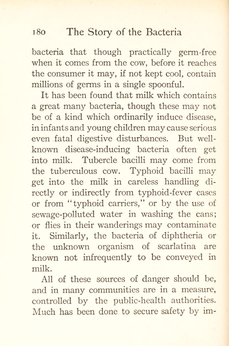 bacteria that though practically germ-free when it comes from the cow, before it reaches the consumer it may, if not kept cool, contain millions of germs in a single spoonful. It has been found that milk which contains a great many bacteria, though these may not be of a kind which ordinarily induce disease, in infants and young children may cause serious even fatal digestive disturbances. But well- known disease-inducing bacteria often get into milk. Tubercle bacilli may come from the tuberculous cow. Typhoid bacilli may get into the milk in careless handling di- rectly or indirectly from typhoid-fever cases or from “typhoid carriers,” or by the use of sewage-polluted water in washing the cans; or flies in their wanderings may contaminate it. Similarly, the bacteria of diphtheria or the unknown organism of scarlatina are known not infrequently to be conveyed in milk. All of these sources of danger should be, and in many communities are in a measure, controlled by the public-health authorities. Much has been done to secure safety by im-