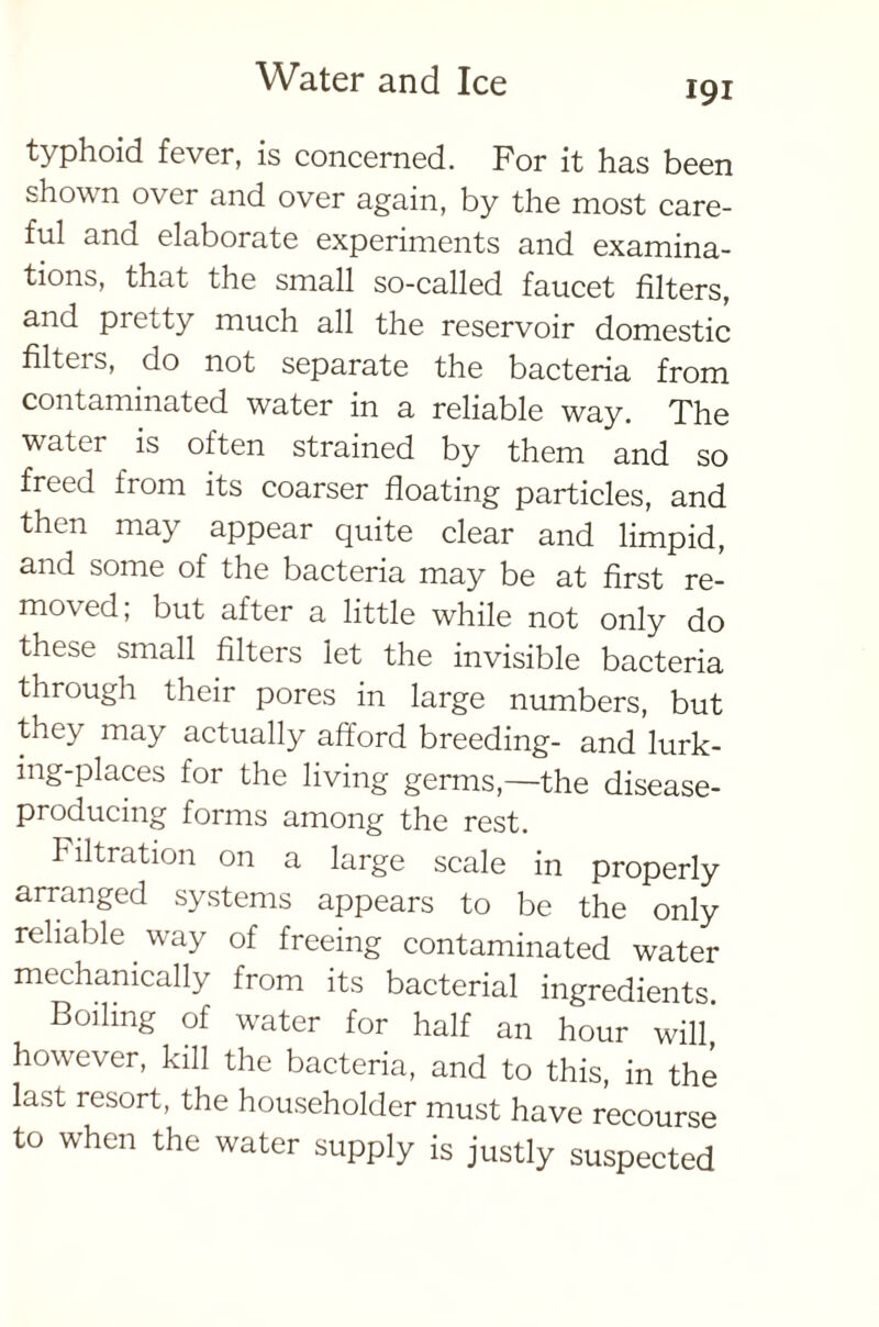 191 typhoid fever, is concerned. For it has been shown over and over again, by the most care- ful and elaborate experiments and examina- tions, that the small so-called faucet filters, and pi City much all the reservoir domestic filteis, do not separate the bacteria from contaminated water in a reliable way. The water is often strained by them and so freed from its coarser floating particles, and then may appear quite clear and limpid, and some of the bacteria may be at first re- moved, but after a little while not only do these small filters let the invisible bacteria through their pores in large numbers, but they may actually afford breeding- and lurk- ing-places for the living germs,—the disease- producing forms among the rest. Filtration on a large scale in properly arranged systems appears to be the only reliable way of freeing contaminated water mechanically from its bacterial ingredients Boiling of water for half an hour will,' however, kill the bacteria, and to this, in the last resort, the householder must have recourse to when the water supply is justly suspected