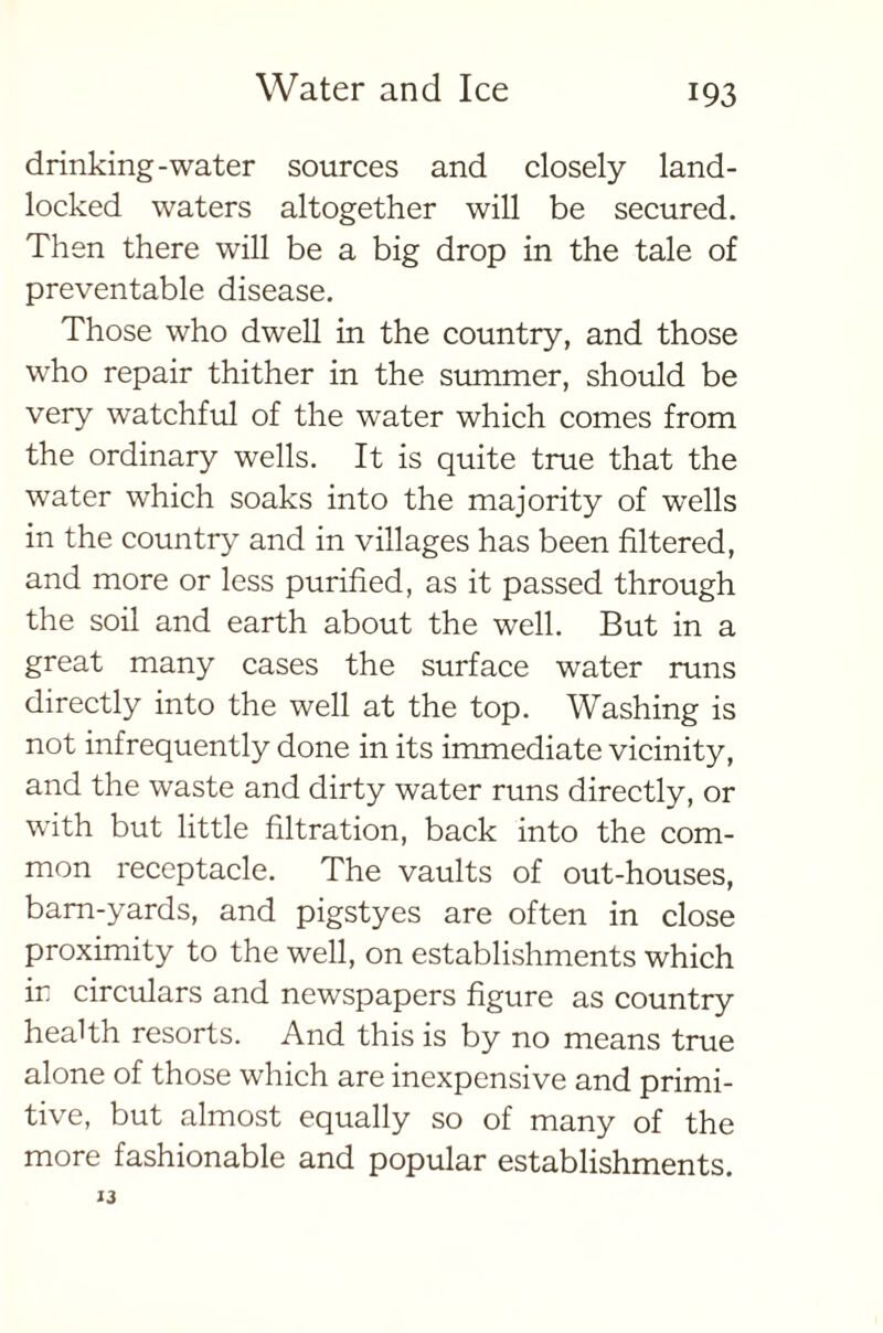 drinking-water sources and closely land- locked waters altogether will be secured. Then there will be a big drop in the tale of preventable disease. Those who dwell in the country, and those who repair thither in the summer, should be very watchful of the water which comes from the ordinary wells. It is quite true that the wrater which soaks into the majority of w^ells in the country and in villages has been filtered, and more or less purified, as it passed through the soil and earth about the well. But in a great many cases the surface water runs directly into the well at the top. Washing is not infrequently done in its immediate vicinity, and the waste and dirty water runs directly, or with but little filtration, back into the com- mon receptacle. The vaults of out-houses, barn-yards, and pigstyes are often in close proximity to the well, on establishments which ir circulars and newspapers figure as country health resorts. And this is by no means true alone of those which are inexpensive and primi- tive, but almost equally so of many of the more fashionable and popular establishments. 13