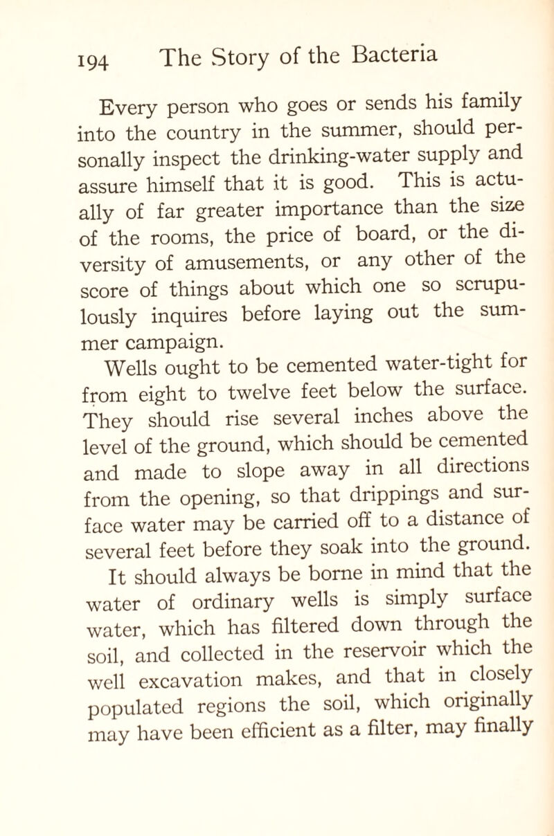 Every person who goes or sends his family into the country in the summer, should per- sonally inspect the drinking-water supply and assure himself that it is good. This is actu- ally of far greater importance than the size of the rooms, the price of board, or the di- versity of amusements, or any other of the score of things about which one so scrupu- lously inquires before laying out the sum- mer campaign. Wells ought to be cemented water-tight for from eight to twelve feet below the surface. They should rise several inches above the level of the ground, which should be cemented and made to slope away in all directions from the opening, so that drippings and sur- face water may be carried off to a distance of several feet before they soak into the ground. It should always be borne in mind that the water of ordinary wells is simply surface water, which has filtered down through the soil, and collected in the reservoir which the well excavation makes, and that in closely populated regions the soil, which originally may have been efficient as a filter, may finally