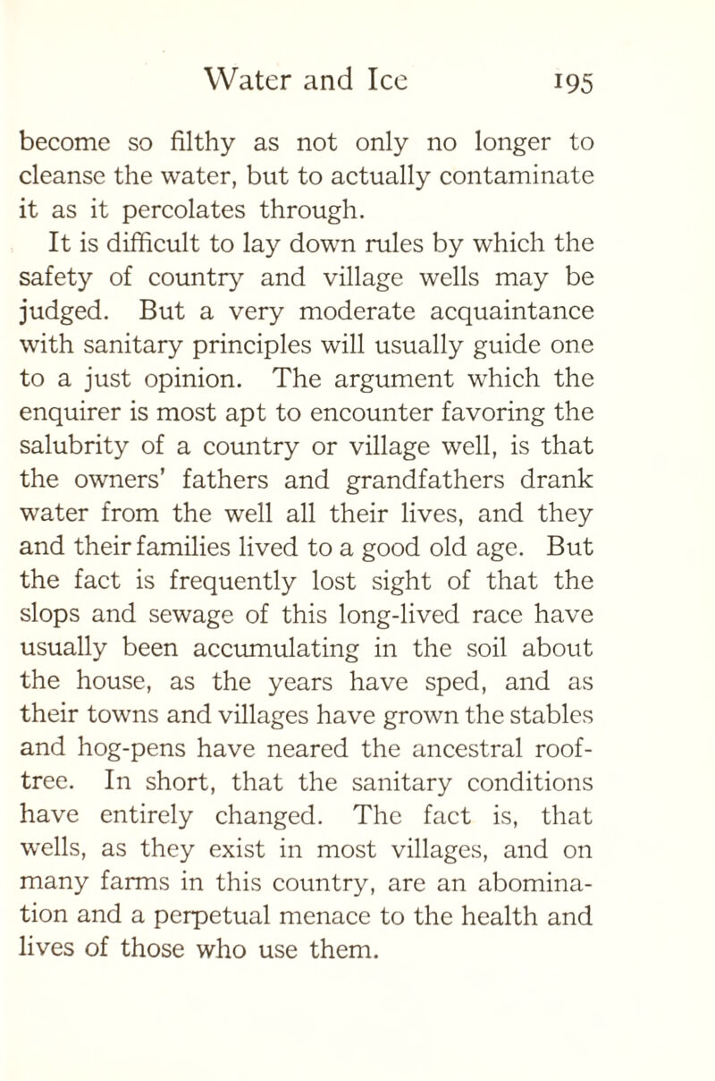 become so filthy as not only no longer to cleanse the water, but to actually contaminate it as it percolates through. It is difficult to lay down rules by which the safety of country and village wells may be judged. But a very moderate acquaintance with sanitary principles will usually guide one to a just opinion. The argument which the enquirer is most apt to encounter favoring the salubrity of a country or village well, is that the owners’ fathers and grandfathers drank water from the well all their lives, and they and their families lived to a good old age. But the fact is frequently lost sight of that the slops and sewage of this long-lived race have usually been accumulating in the soil about the house, as the years have sped, and as their towns and villages have grown the stables and hog-pens have neared the ancestral roof- tree. In short, that the sanitary conditions have entirely changed. The fact is, that wells, as they exist in most villages, and on many farms in this country, are an abomina- tion and a perpetual menace to the health and lives of those who use them.