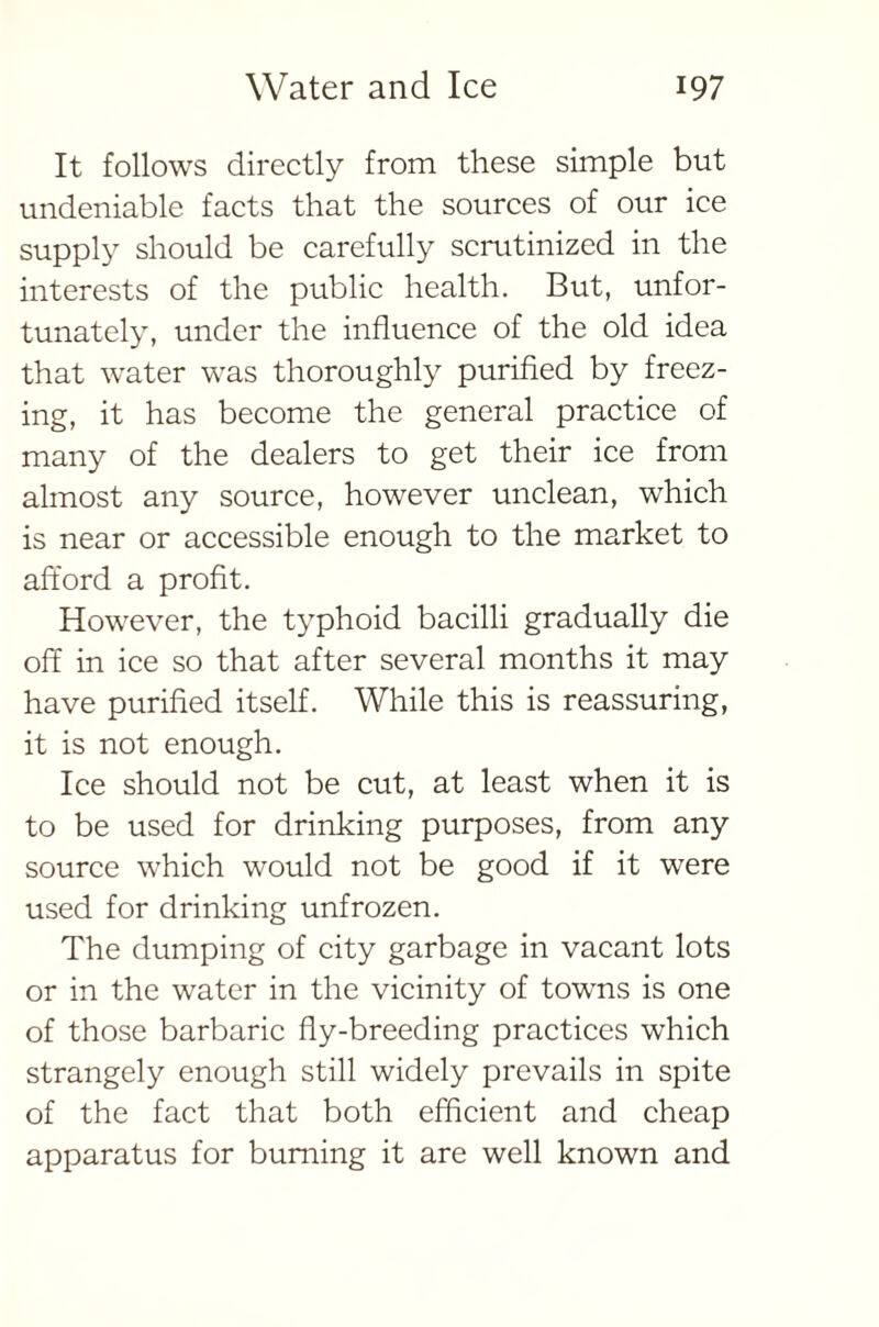 It follows directly from these simple but undeniable facts that the sources of our ice supply should be carefully scrutinized in the interests of the public health. But, unfor- tunately, under the influence of the old idea that water was thoroughly purified by freez- ing, it has become the general practice of many of the dealers to get their ice from almost any source, however unclean, which is near or accessible enough to the market to afford a profit. However, the typhoid bacilli gradually die off in ice so that after several months it may have purified itself. While this is reassuring, it is not enough. Ice should not be cut, at least when it is to be used for drinking purposes, from any source which would not be good if it were used for drinking unfrozen. The dumping of city garbage in vacant lots or in the water in the vicinity of towns is one of those barbaric fly-breeding practices which strangely enough still widely prevails in spite of the fact that both efficient and cheap apparatus for burning it are well known and