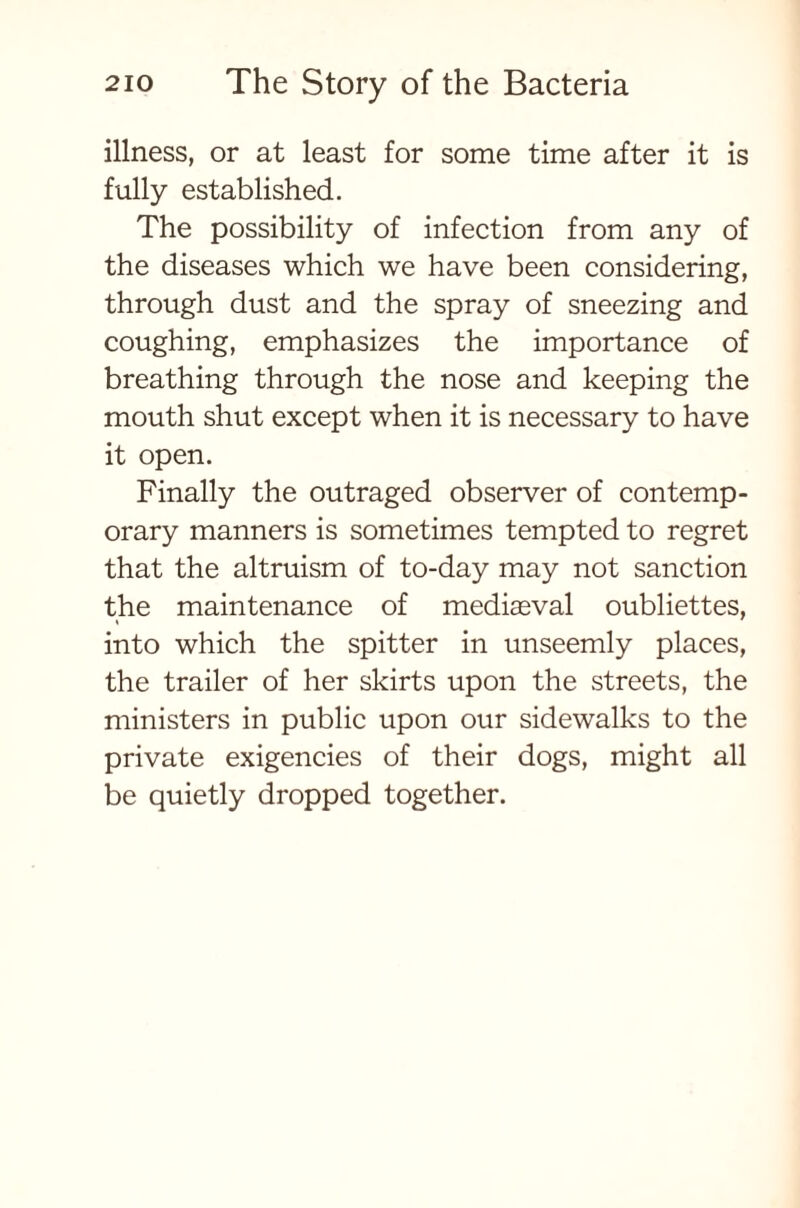 illness, or at least for some time after it is fully established. The possibility of infection from any of the diseases which we have been considering, through dust and the spray of sneezing and coughing, emphasizes the importance of breathing through the nose and keeping the mouth shut except when it is necessary to have it open. Finally the outraged observer of contemp- orary manners is sometimes tempted to regret that the altruism of to-day may not sanction the maintenance of mediaeval oubliettes, into which the spitter in unseemly places, the trailer of her skirts upon the streets, the ministers in public upon our sidewalks to the private exigencies of their dogs, might all be quietly dropped together.