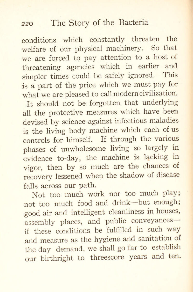 conditions which constantly threaten the welfare of our physical machinery. So that we are forced to pay attention to a host of threatening agencies which in earlier and simpler times could be safely ignored. This is a part of the price which we must pay for what we are pleased to call modern civilization. It should not be forgotten that underlying all the protective measures which have been devised by science against infectious maladies is the living body machine which each of us controls for himself. If through the various phases of unwholesome living so largely in evidence to-day, the machine is lacking in vigor, then by so much are the chances of recovery lessened when the shadow of disease falls across our path. Not too much work nor too much play; not too much food and drink—but enough; good air and intelligent cleanliness in houses, assembly places, and public conveyances if these conditions be fulfilled in such way and measure as the hygiene and sanitation of the day demand, we shall go far to establish our birthright to threescore years and ten.