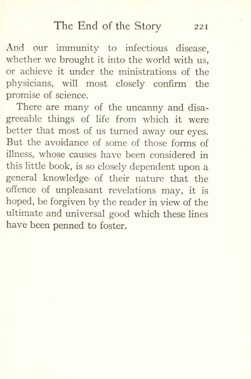 And our immunity to infectious disease, whether we brought it into the world with us, or achieve it under the ministrations of the physicians, will most closely confirm the promise of science. There are many of the uncanny and disa- greeable things of life from which it were better that most of us turned away our eyes. But the avoidance of some of those forms of illness, whose causes have been considered in this little book, is so closely dependent upon a general knowledge of their nature that the offence of unpleasant revelations may, it is hoped, be forgiven by the reader in view of the ultimate and universal good which these lines have been penned to foster.