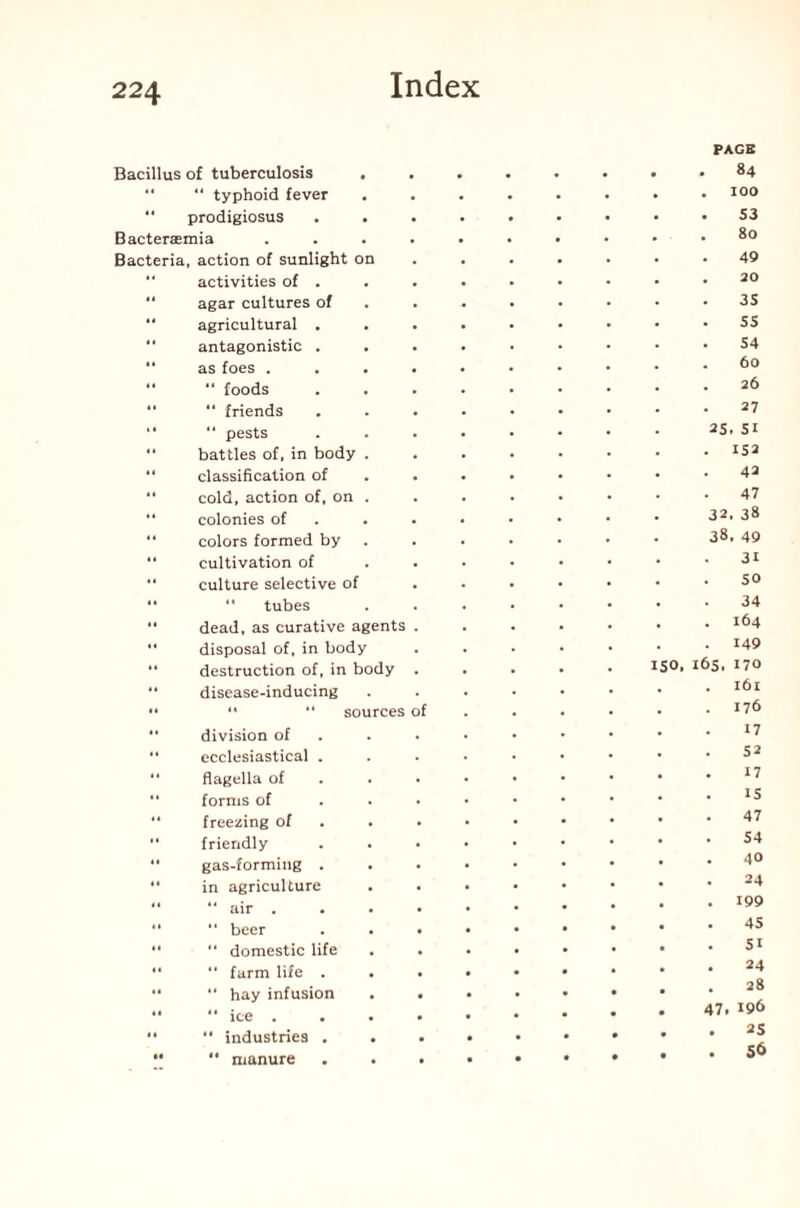 Bacillus of tuberculosis . “ “ typhoid fever .  prodigiosus . . Bacteraemia .... Bacteria, action of sunlight on activities of . agar cultures of agricultural . antagonistic . . as foes .... “ “ foods “ “ friends “ “ pests “ battles of, in body . “ classification of “ cold, action of, on . “ colonies of “ colors formed by . “ cultivation of  culture selective of “ “ tubes “ dead, as curative agents .  disposal of, in body “ destruction of, in body “ disease-inducing •• “ “ sources of  division of “ ecclesiastical . *• flagella of forms of “ freezing of “ friendly “ gas-forming .  in agriculture “  air .... “ “ beer . . • “  domestic life “ “ farm life . . . “  hay infusion . . “ “ ice . “  industries . •• ** manure PAGE . 84 . IOO . S3 80 49 . 20 3S SS . 54 60 . 26 27 2S. SI . IS2 42 47 32, 38 38, 49 31 SO 34 . 164 . 149 ISO, 165, 170 . 161 . 176 17 52 17 . IS . 47 54 40 . 24 . 199 . 45 . SI . 24 . 28 47. 196 . 25 • . 56