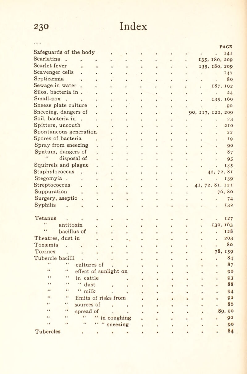 Safeguards of the body Scarlatina . Scarlet fever Scavenger cells Septicaemia Sewage in water . Silos, bacteria in . Small-pox . Sneeze plate culture Sneezing, dangers of Soil, bacteria in . Spitters, uncouth Spontaneous generation Spores of bacteria Spray from sneezing Sputum, dangers of “ disposal of Squirrels and plague Staphylococcus Stegomyia . Streptococcus Suppuration Surgery, aseptic . Syphilis PAGE . 141 I3S. I80, 209 135. 180, 209 . I47 . 80 . 187, 192 24 135. 169 90 90, 117, 120, 209 23 . . 210 . . 22 19 90 . 87 95 • 135 42, 72, 81 . 139 41, 72, 81, 121 76, 80 74 132 Tetanus . . , . . . . . . . .127  antitoxin ........ 130. 163 “ bacillus of . . . . . . . .128 Theatres, dust in ......... 203 Toxaemia ........... 80 Toxines .......... 78, 159 Tubercle bacilli .......... 84  cultures of ........ 87 “ effect of sunlight on ...... 90 “ in cattle ....... 93 dust 88 “ “ “ milk ........ 94 “ “ limits of risks from ...... 92  “ sources of ........ 86 “ spread of ...... . 89, 90 “ “ “ “ in coughing ...... 90 '* “ “ “  sneezing ...... 90 84 Tubercles