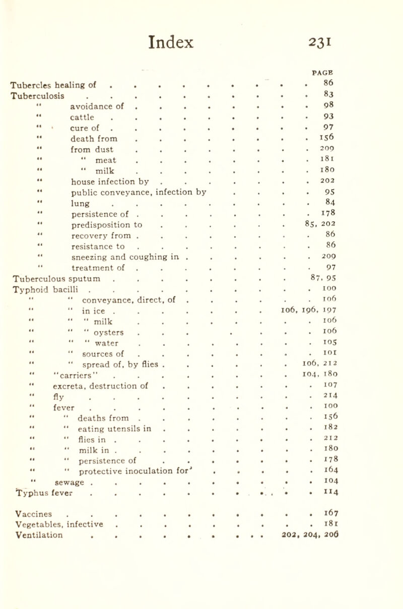 Tubercles healing of . 86 Tuberculosis .... . 83 avoidance of . 98 cattle . . 93 “ ■ cure of . . 97 •' death from . 156 “ from dust . . 209 *'  meat . 181 •' “ milk . . 180 “ house infection by 202  public conveyance, infection by . . 95  lung . 84 persistence of . . 178 “ predisposition to 85, 202 “ recovery from . 86 “ resistance to 86  sneezing and coughing in . . 209 “ treatment of 97 Tuberculous sputum 87, 95 Typhoid bacilli .... . . 100 “ conveyance, direct, of 106 “ in ice . 106, 196, 197  “  milk . . 106 “   oysters . . . 106  “ water . 105 “ sources of . . IOI “ spread of, by flies . . 106, 212 *' “carriers” . 104, 180  excreta, destruction of . . 107 “fly .... . 214  fever .... . . 100 “ “ deaths from . . 156 “ eating utensils in . 182  “ flies in . . . 212 ••  milk in . . . 180 “ “ persistence of . . 178 “ “ protective inoculation for' . . 164 “ sewage .... . .104 Typhus fever .... . 114 Vaccines ..... . . 167 Vegetables, infective . . i8r Ventilation .... • . 202, 204, 20d