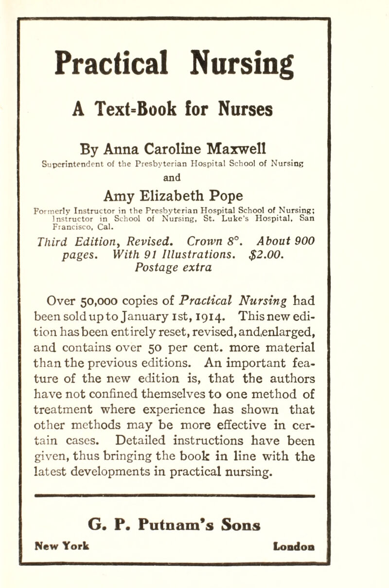 Practical Nursing A Text=Book for Nurses By Anna Caroline Maxwell Superintendent of the Presbyterian Hospital School of Nursing and Amy Elizabeth Pope Formerly Instructor in the Presbyterian Hospital School of Nursing; Instructor in School of Nursing, St. Luke’s Hospital, San Francisco, Cal. Third Edition, Revised. Crorvn 8°. About 900 pages. With 91 Illustrations. $2.00. Postage extra Over 50,000 copies of Practical Nursing had been sold up to January I st, 1914. This new edi- tion has been entirely reset, revised, and,enlarged, and contains over 50 per cent, more material than the previous editions. An important fea- ture of the new edition is, that the authors have not confined themselves to one method of treatment where experience has shown that other methods may be more effective in cer- tain cases. Detailed instructions have been given, thus bringing the book in line with the latest developments in practical nursing. G. P. Putnam’s Sons