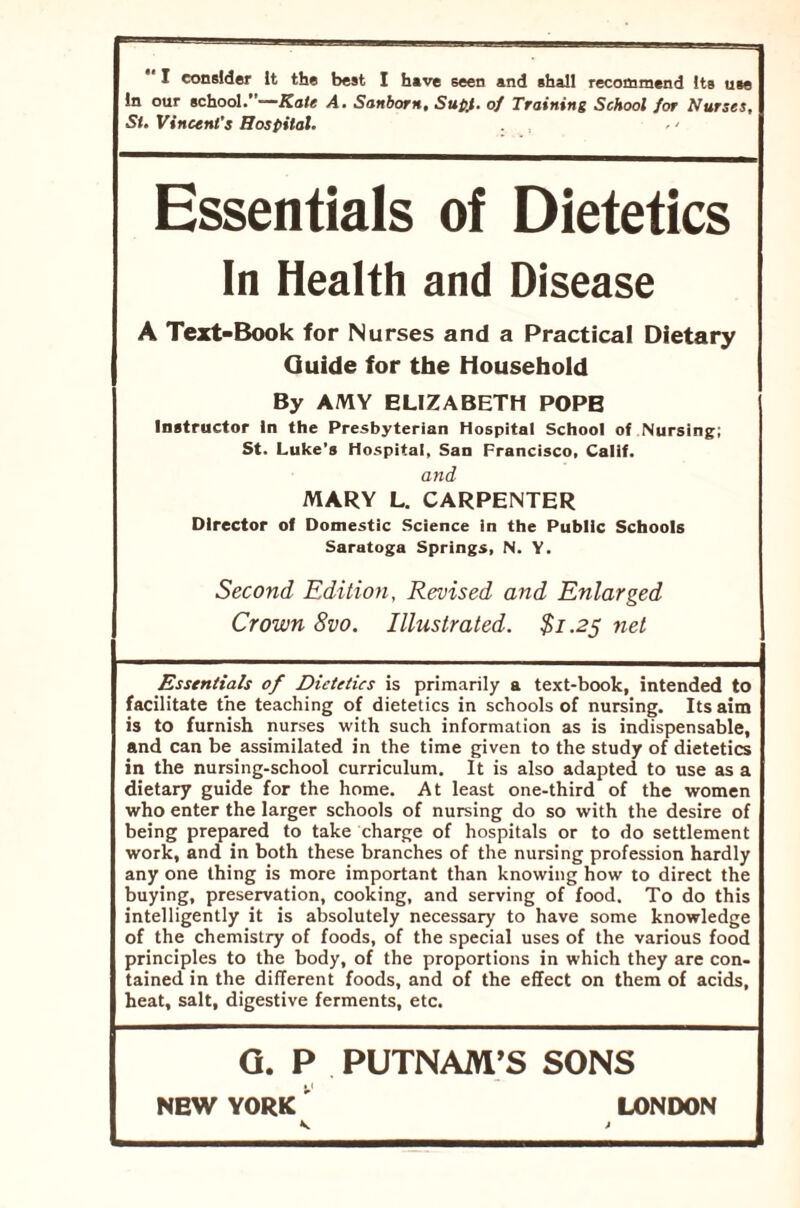 I consider It the best I have seen and shall recommend its use in our school.—Kate A. Sanborn, Supt. of Training School for Nurses, St. Vincent’s Hospital. ■ - Essentials of Dietetics In Health and Disease A Text-Book for Nurses and a Practical Dietary Guide for the Household By AMY ELIZABETH POPE Instructor in the Presbyterian Hospital School of Nursing; St. Luke’s Hospital, San Francisco, Calif. and MARY L. CARPENTER Director of Domestic Science in the Public Schools Saratoga Springs, N. Y. Second Edition, Revised and Enlarged Crown 8vo. Illustrated. $1.25 net Essentials of Dietetics is primarily a text-book, intended to facilitate the teaching of dietetics in schools of nursing. Its aim is to furnish nurses with such information as is indispensable, and can be assimilated in the time given to the study of dietetics in the nursing-school curriculum. It is also adapted to use as a dietary guide for the home. At least one-third of the women who enter the larger schools of nursing do so with the desire of being prepared to take charge of hospitals or to do settlement work, and in both these branches of the nursing profession hardly any one thing is more important than knowing how to direct the buying, preservation, cooking, and serving of food. To do this intelligently it is absolutely necessary to have some knowledge of the chemistry of foods, of the special uses of the various food principles to the body, of the proportions in which they are con- tained in the different foods, and of the effect on them of acids, heat, salt, digestive ferments, etc. G. P PUTNAM’S SONS