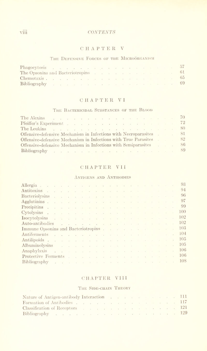 C II A P T E II V The Defensive Forces of the Microorganism Phagocytosis 57 The Opsonins and Bacteriotropins .61 Chemotaxis 65 Bibliography 69 CHAPTER VI The Bactericidal Substances of the Blood The Alexins 0 Pfeiffer’s Experiment ~2 The Leukins 86 Offensive-defensive Mechanism in Infections with Necroparasites 81 Offensive-defensive Mechanism in Infections with True Parasites 82 Offensive-defensive Mechanism in Infections with Semiparasites 86 Bibliography 89 C II A P T E R V I I Antigens and Antibodies Allergia 93 Antitoxins 94 Bacteriolysins 96 Agglutinins 97 Precipitins 99 Cytolysins 160 Isocytolysins 102 Auto-antibodies 162 Immune Opsonins and Bacteriotropins 103 Antiferments • 164 Antilipoids .105 Albuminolysins . 105 Anaphylaxis 166 Protective Ferments • 166 Bibliography 108 CHAPTER VI 11 The Side-chain Theory Nature of Antigen-antibody Interaction . . Ill Formation of Antibodies ... 117 Classification of Receptors 121 Bibliography 129