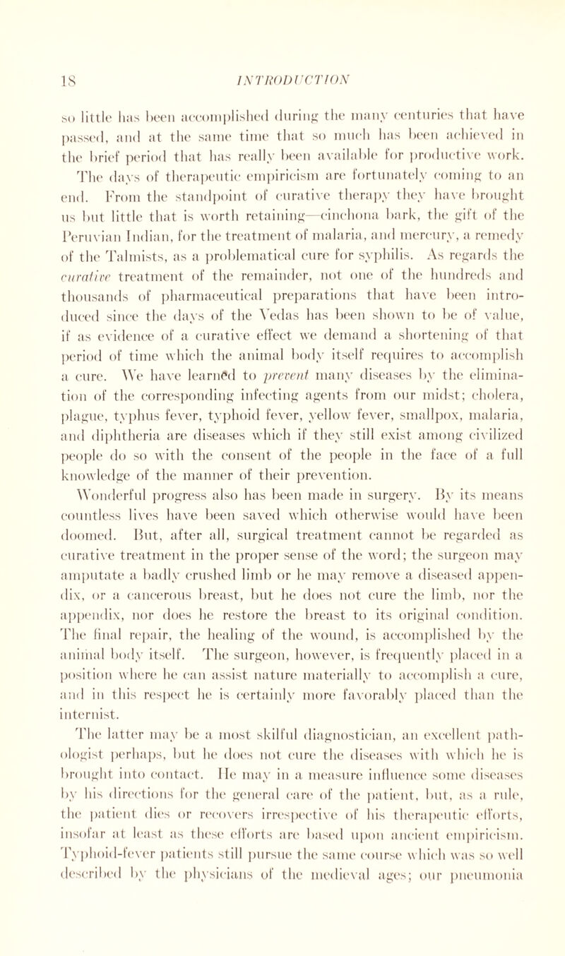 so little lias been accomplished during the many centuries that have passed, and at the same time that so much has been achieved in the brief period that has really been available for productive work. The days of therapeutic empiricism are fortunately coming to an end. From the standpoint of curative therapy they have brought us but little that is worth retaining—cinchona bark, the gift of the Peruvian Indian, for the treatment of malaria, and mercury, a remedy of the Talmists, as a problematical cure for syphilis. As regards the curative treatment of the remainder, not one of the hundreds and thousands of pharmaceutical preparations that have been intro- duced since the days of the Vedas has been shown to be of value, if as evidence of a curative effect we demand a shortening of that period of time which the animal body itself requires to accomplish a cure. We have learned to prevent many diseases by the elimina- tion of the corresponding infecting agents from our midst; cholera, plague, typhus fever, typhoid fever, yellow fever, smallpox, malaria, and diphtheria are diseases which if they still exist among civilized people do so with the consent of the people in the face of a full knowledge of the manner of their prevention. Wonderful progress also has been made in surgery. By its means countless lives have been saved which otherwise would have been doomed. But, after all, surgical treatment cannot be regarded as curative treatment in the proper sense of the word; the surgeon may amputate a badly crushed limb or he may remove a diseased appen- dix, or a cancerous breast, but he does not cure the limb, nor the appendix, nor does he restore the breast to its original condition. The final repair, the healing of the wound, is accomplished by the animal body itself. The surgeon, however, is frequently placed in a position where he can assist nature materially to accomplish a cure, and in this respect lie is certainly more favorably placed than the internist. The latter may be a most skilful diagnostician, an excellent path- ologist perhaps, but he does not cure the diseases with which he is brought into contact. lie may in a measure influence some diseases by his directions for the general care of the patient, but, as a rule, the patient dies or recovers irrespective of his therapeutic efforts, insofar at least as these efforts are based upon ancient empiricism. Typhoid-fever patients still pursue the same course which was so well described by the physicians of the medieval ages; our pneumonia