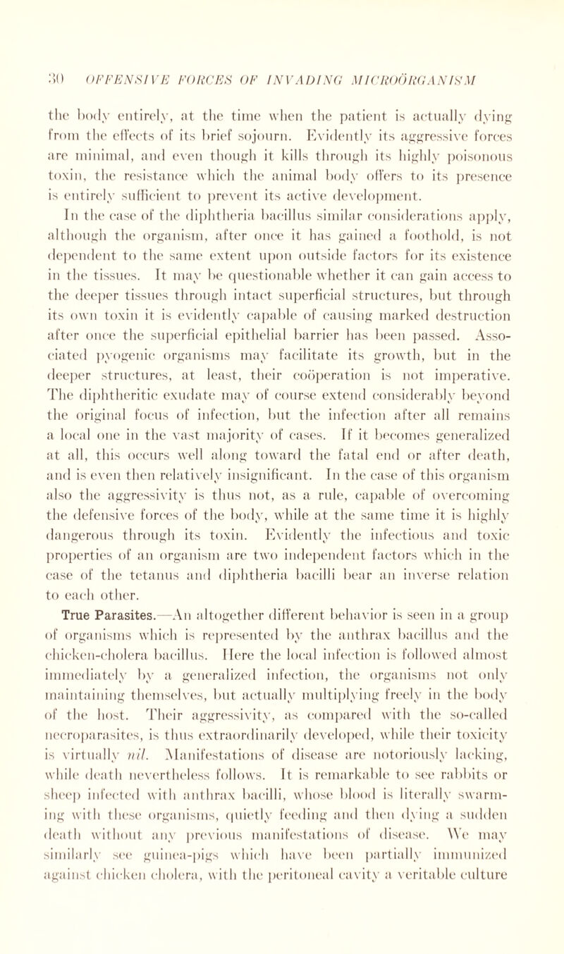 the body entirely, at the time when the patient is actually dying from the effects of its brief sojourn. Evidently its aggressive forces are minimal, and even though it kills through its highly poisonous toxin, the resistance which the animal body offers to its presence is entirely sufficient to prevent its active development. In the case of the diphtheria bacillus similar considerations apply, although the organism, after once it has gained a foothold, is not dependent to the same extent upon outside factors for its existence in the tissues. It may be questionable whether it can gain access to the deeper tissues through intact superficial structures, but through its own toxin it is evidently capable of causing marked destruction after once the superficial epithelial barrier has been passed. Asso- ciated pyogenic organisms may facilitate its growth, but in the deeper structures, at least, their cooperation is not imperative. The diphtheritic exudate may of course extend considerably beyond the original focus of infection, but the infection after all remains a local one in the vast majority of cases. If it becomes generalized at all, this occurs well along toward the fatal end or after death, and is even then relatively insignificant. In the case of this organism also the aggressivity is thus not, as a rule, capable of overcoming the defensive forces of the body, while at the same time it is highly dangerous through its toxin. Evidently the infectious and toxic properties of an organism are two independent factors which in the case of the tetanus and diphtheria bacilli bear an inverse relation to each other. True Parasites. -An altogether different behavior is seen in a group of organisms which is represented by the anthrax bacillus and the chicken-cholera bacillus. Here the local infection is followed almost immediately by a generalized infection, the organisms not only maintaining themselves, but actually multiplying freely in the body of the host. Their aggressivity, as compared with the so-called necroparasites, is thus extraordinarily developed, while their toxicity is virtually nil. Manifestations of disease are notoriously lacking, while death nevertheless follows. It is remarkable to see rabbits or sheep infected with anthrax bacilli, whose blood is literally swarm- ing with these organisms, quietly feeding and then dying a sudden death without any previous manifestations of disease. \Ye may similarly see guinea-pigs which have been partially immunized against chicken cholera, with the peritoneal cavity a veritable culture