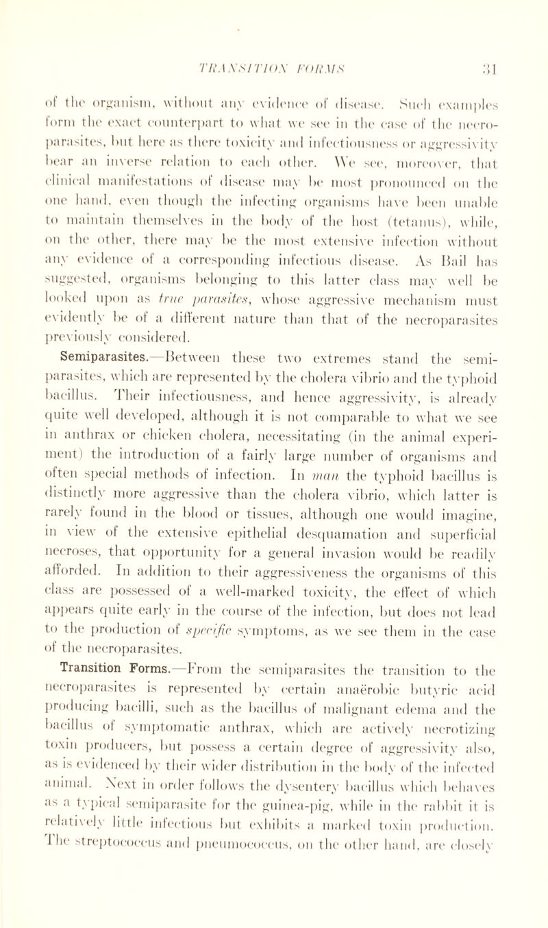 TRA XSITIO.X FORM.S' •) ♦ ) of tin' organism, without any evidence of disease. Such examples form the exact counterpart to what we see in the ease of the necro- parasites, hut liere as then* toxicity and mteetiousness or aggressivitv he ar an inverse relation to each other. We see, moreover, that clinical manifestations of disease may he most pronounced on the one hand, even though the infecting organisms have been unable to maintain themselves in the body of the host (tetanus), while, on the other, there may be the most extensive infection without any evidence of a corresponding infectious disease. As bail has suggested, organisms belonging to this latter class may well be looked upon as true parasites, whose aggressive mechanism must evidently be of a different nature than that of the necroparasites previ(nisly consklere< 1. Semiparasites. Between these two extremes stand the semi- parasites, which are represented by the cholera vibrio and the typhoid bacillus. 1 heir infectiousness, and hence aggressivity, is already (piite well developed, although it is not comparable to what we see in anthrax or chicken cholera, necessitating (in the animal experi- ment) the introduction of a fairly large number of organisms and often special methods of infection. In man the typhoid bacillus is distinctly more aggressive than the cholera vibrio, which latter is rarely found in the blood or tissues, although one would imagine, in view of the extensive epithelial desquamation and superficial necroses, that opportunity for a general invasion would be readily afforded. In addition to their aggressiveness the organisms of this class are possessed of a well-marked toxicity, the effect of which appears quite early in the course of the infection, but does not lead to the production of specific symptoms, as we see them in the ease of the necroparasites. Transition Forms. -From the semiparasites the transition to the necroparasites is represented by certain anaerobic butyric acid producing bacilli, such as the bacillus of malignant edema and the bacillus of symptomatic anthrax, which arc* actively necrotizing toxin producers, but possess a certain degree of aggressivity also, as is evidenced by their wider distribution in the body of the infected animal. Next in order follows the dysentery bacillus which behaves as a typical semiparasite for the* guinea-pig, while in the rabbit it is relatively little infectious but exhibits a marked toxin production. 1 he streptococcus and pneumococcus, on the other hand, arc closely