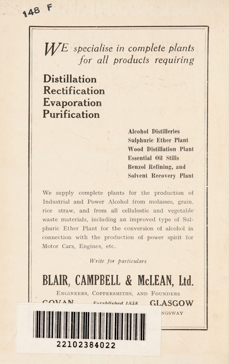 WE specialise in complete plants for all products requiring Distillation Rectification Evaporation Purification i Alcohol Distilleries Sulphuric Ether Plant Wood Distillation Plant Essential Oil Stills Benzol Refining, and Solvent Recovery Plant We supply complete plants for the production of Industrial and Power Alcohol from molasses, grain, rice straw, and from all cellulostic and vegetable waste materials, including an improved type of Sul- phuric Ether Plant for the conversion of alcohol in connection with the production of power spirit for Motor Cars, Engines, etc. Write for particulars BLAIR, CAMPBELL & McLEAN, Ltd. Engineers, Coppersmiths, and Founders /> A 1\J 1838 GLASGOW NGSWAY 22102384022