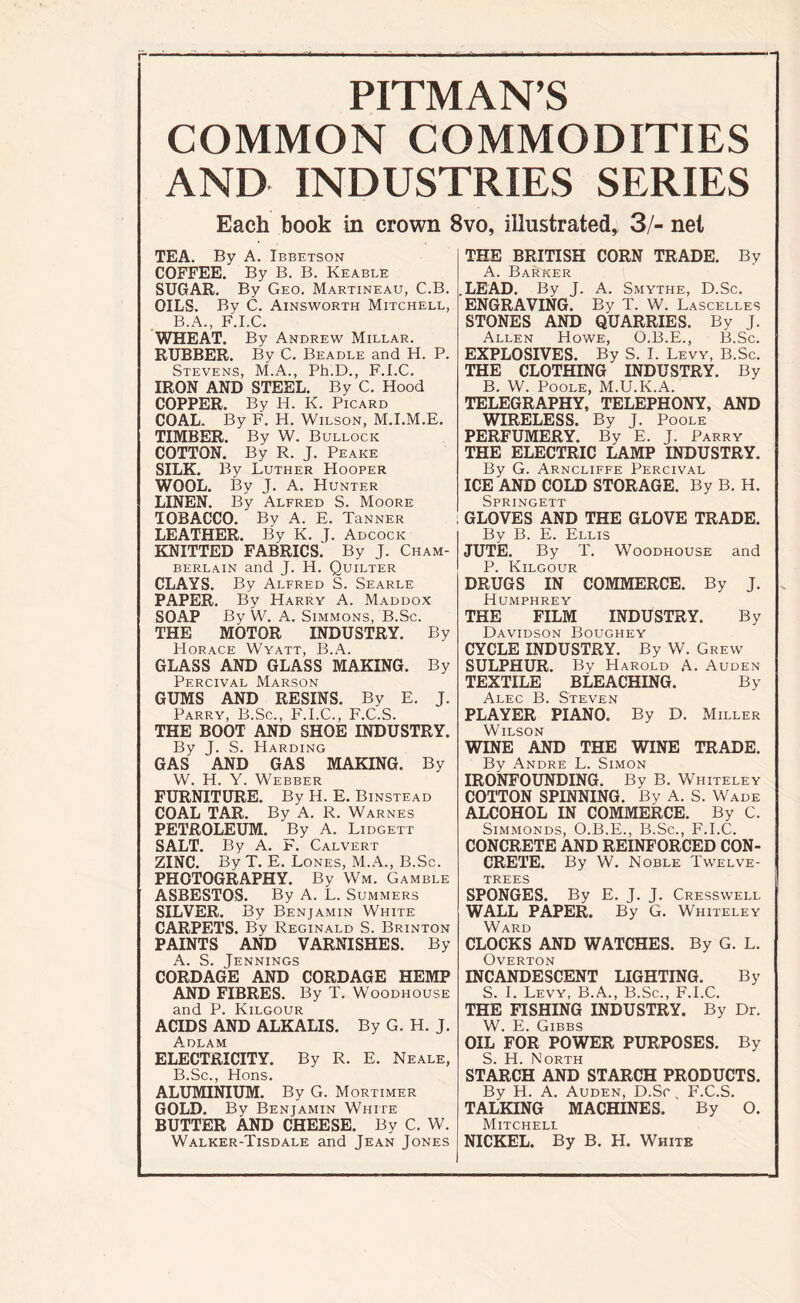 PITMAN’S COMMON COMMODITIES AND INDUSTRIES SERIES Each book in crown 8vo, illustrated, 3/- net TEA. By A. Ibbetson COFFEE. By B. B. Keable SUGAR. By Geo. Martineau, C.B. OILS. By C. Ainsworth Mitchell, B.A., F.I.C. WHEAT. By Andrew Millar. RUBBER. By C. Beadle and H. P. Stevens, M.A., Ph.D., F.I.C. IRON AND STEEL. By C. Hood COPPER. By H. I<. Picard COAL. By F. H. Wilson, M.I.M.E. TIMBER. By W. Bullock COTTON. By R. J. Peake SILK. By Luther Hooper WOOL. By J. A. Hunter LINEN. By Alfred S. Moore TOBACCO. By A. E. TaNNER LEATHER. By K. J. Adcock KNITTED FABRICS. By J. Cham- berlain and J. H. Quilter CLAYS. By Alfred S. Searle PAPER. By Harry A. Maddox SOAP By W. A. Simmons, B.Sc. THE MOTOR INDUSTRY. By Horace Wyatt, B.A. GLASS AND GLASS MAKING. By Percival Marson GUMS AND RESINS. By E. J. Parry, B.Sc., F.I.C., F.C.S. THE BOOT AND SHOE INDUSTRY. By J. S. Harding GAS AND GAS MAKING. By W. H. Y. Webber FURNITURE. By H. E. Binstead COAL TAR. By A. R. Warnes PETROLEUM. By A. Lidgett SALT. By A. F. Calvert ZINC. By T. E. Lones, M.A., B.Sc. PHOTOGRAPHY. By Wm. Gamble ASBESTOS. By A. L. Summers SILVER. By Benjamin White CARPETS. By Reginald S. Brinton PAINTS AND VARNISHES. By A. S. Jennings CORDAGE AND CORDAGE HEMP AND FIBRES. By T. Woodhouse and P. Kilgour ACIDS AND ALKALIS. By G. H. J. Adlam ELECTRICITY. By R. E. Neale, B. Sc., Hons. ALUMINIUM. By G. Mortimer GOLD. By Benjamin White BUTTER AND CHEESE. By C. W. Walker-Tisdale and Jean Jones THE BRITISH CORN TRADE. By A. Banker .LEAD. By J. A. Smythe, D.Sc. ENGRAVING. By T. W. Lascelles STONES AND QUARRIES. By J. Allen Howe, O.B.E., B.Sc. EXPLOSIVES. By S. I. Levy, B.Sc. THE CLOTHING INDUSTRY. By B. W. Poole, M.U.K.A. TELEGRAPHY, TELEPHONY, AND WIRELESS. By J. Poole PERFUMERY. By E. J. Parry THE ELECTRIC LAMP INDUSTRY. By G. Arncliffe Percival ICE AND COLD STORAGE. By B. H. Springett GLOVES AND THE GLOVE TRADE. By B. E. Ellis JUTE. By T. Woodhouse and P. Kilgour DRUGS IN COMMERCE. By J. Humphrey THE FILM INDUSTRY. By Davidson Boughey CYCLE INDUSTRY. By W. Grew SULPHUR. By Harold A. Auden TEXTILE BLEACHING. By Alec B. Steven PLAYER PIANO. By D. Miller Wilson WINE AND THE WINE TRADE. By Andre L. Simon IRONFOUNDING. By B. Whiteley COTTON SPINNING. By A. S. Wade ALCOHOL IN COMMERCE. By C. Simmonds, O.B.E., B.Sc., F.I.C. CONCRETE AND REINFORCED CON- CRETE. By W. Noble Twelve- trees SPONGES. By E. J. J. Cressweli. WALL PAPER. By G. Whiteley Ward CLOCKS AND WATCHES. By G. L. Overton INCANDESCENT LIGHTING. By S. I. Levy, B.A., B.Sc., F.I.C. THE FISHING INDUSTRY. By Dr. W. E. Gibbs OIL FOR POWER PURPOSES. By S. H. North STARCH AND STARCH PRODUCTS. By H. A. Auden, D.Sc, F.C.S. TALKING MACHINES. By O. Mitchell NICKEL. By B. H. White
