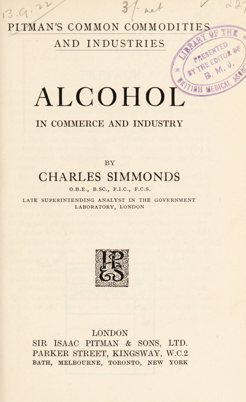 *7 \.C\ n, 1- : K*y > / <% A** PITMAN’S COMMON COMMODITIES AND INDUSTRIES ALCOHO IN COMMERCE AND INDUSTRY BY CHARLES SIMMONDS O.B.E., B.SC., F.I.C., F.C.S. LATE SUPERINTENDING ANALYST IN THE GOVERNMENT LABORATORY, LONDON LONDON SIR ISAAC PITMAN & SONS, LTD. PARKER STREET, KINGSWAY, W.C.2 BATH, MELBOURNE, TORONTO, NEW YORK