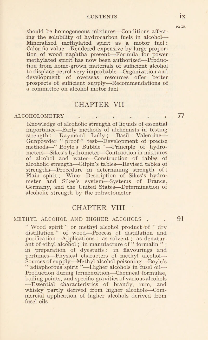 PAGE should be homogeneous mixtures—Conditions affect- ing the solubility of hydrocarbon fuels in alcohol—* Mineralized methylated spirit as a motor fuel : Calorific value—Rendered expensive by large propor- tion of wood naphtha present—Formula for power methylated spirit has now been authorized—Produc- tion from home-grown materials of sufficient alcohol to displace petrol very improbable—Organization and development of overseas resources offer better prospects of sufficient supply—Recommendations of a committee on alcohol motor fuel CHAPTER VII ALCOHOLOMETRY ...... 77 Knowledge of alcoholic strength of liquids of essential importance—Early methods of alchemists in testing strength : Raymond Lully; Basil Valentine—■ Gunpowder “ proof  test—Development of precise methods—■“ Boyle’s Bubble ”—Principle of hydro- meters—Sikes’s hydrometer—Contraction in mixtures of alcohol and water—Construction of tables of alcoholic strength—Gilpin’s tables—Revised tables of strengths—Procedure in determining strength of: Plain spirit ; Wine—Description of Sikes’s hydro- meter and Sikes’s system—Systems of France, Germany, and the United States—Determination of alcoholic strength by the refractometer CHAPTER VIII METHYL ALCOHOL AND HIGHER ALCOHOLS . . 91 “ Wood spirit ” or methyl alcohol product of “ dry distillation ” of wood—'Process of distillation and purification—Applications : as solvent; as denatur- ant of ethyl alcohol ; in manufacture of “ formalin ” ; in preparation of dyestuffs ; in flavourings and perfumes—Physical characters of methyl alcohol—- Sources of supply—Methyl alcohol poisoning—-Boyle’s “ adiaphorous spirit ”—Higher alcohols in fusel oil—• Production during fermentation—Chemical formulae, boiling points, and specific gravities of various alcohols —Essential characteristics of brandy, rum, and whisky partly derived from higher alcohols—Com- mercial application of higher alcohols derived from fusel oils