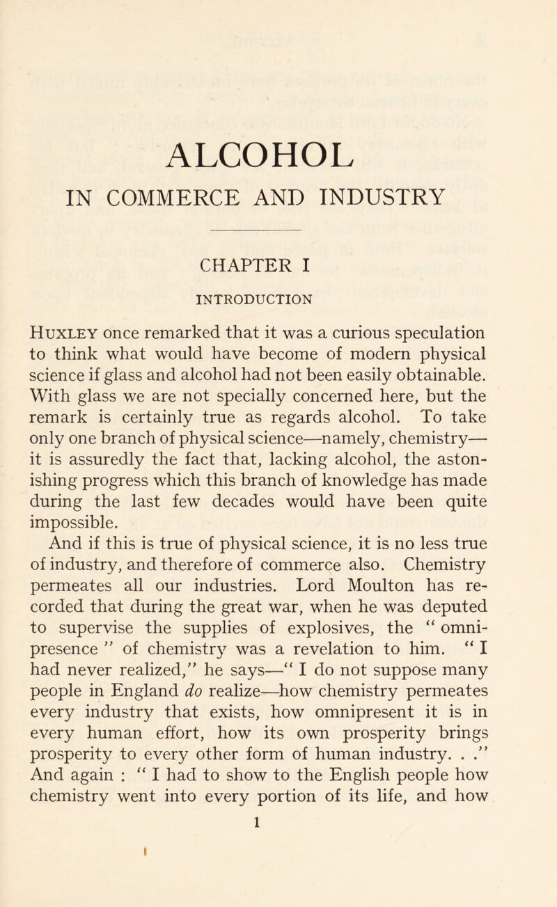 ALCOHOL IN COMMERCE AND INDUSTRY CHAPTER I INTRODUCTION Huxley once remarked that it was a curious speculation to think what would have become of modern physical science if glass and alcohol had not been easily obtainable. With glass we are not specially concerned here, but the remark is certainly true as regards alcohol. To take only one branch of physical science—namely, chemistry— it is assuredly the fact that, lacking alcohol, the aston- ishing progress which this branch of knowledge has made during the last few decades would have been quite impossible. And if this is true of physical science, it is no less true of industry, and therefore of commerce also. Chemistry permeates all our industries. Lord Moulton has re- corded that during the great war, when he was deputed to supervise the supplies of explosives, the “ omni- presence ” of chemistry was a revelation to him. “ I had never realized/’ he says—“ I do not suppose many people in England do realize—how chemistry permeates every industry that exists, how omnipresent it is in every human effort, how its own prosperity brings prosperity to every other form of human industry. . And again : “I had to show to the English people how chemistry went into every portion of its life, and how 1