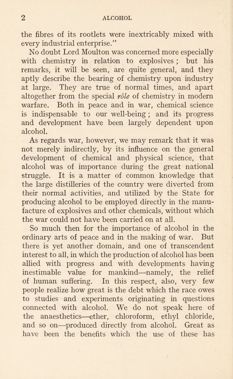 the fibres of its rootlets were inextricably mixed with every industrial enterprise. No doubt Lord Moulton was concerned more especially with chemistry in relation to explosives ; but his remarks, it will be seen, are quite general, and they aptly describe the bearing of chemistry upon industry at large. They are true of normal times, and apart altogether from the special role of chemistry in modern warfare. Both in peace and in war, chemical science is indispensable to our well-being ; and its progress and development have been largely dependent upon alcohol. As regards war, however, we may remark that it was not merely indirectly, by its influence on the general development of chemical and physical science, that alcohol was of importance during the great national struggle. It is a matter of common knowledge that the large distilleries of the country were diverted from their normal activities, and utilized by the State for producing alcohol to be employed directly in the manu- facture of explosives and other chemicals, without which the war could not have been carried on at all. So much then for the importance of alcohol in the ordinary arts of peace and in the making of war. But there is yet another domain, and one of transcendent interest to all, in which the production of alcohol has been allied with progress and with developments having inestimable value for mankind—namely, the relief of human suffering. In this respect, also, very few people realize how great is the debt which the race owes to studies and experiments originating in questions connected with alcohol. We do not speak here of the anaesthetics—ether, chloroform, ethyl chloride, and so on—produced directly from alcohol. Great as have been the benefits which the use of these has