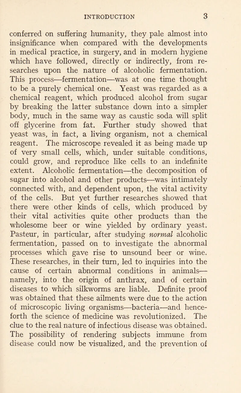 conferred on suffering humanity, they pale almost into insignificance when compared with the developments in medical practice, in surgery, and in modern hygiene which have followed, directly or indirectly, from re- searches upon the nature of alcoholic fermentation. This process—fermentation—was at one time thought to be a purely chemical one. Yeast was regarded as a chemical reagent, which produced alcohol from sugar by breaking the latter substance down into a simpler body, much in the same way as caustic soda will split off glycerine from fat. Further study showed that yeast was, in fact, a living organism, not a chemical reagent. The microscope revealed it as being made up of very small cells, which, under suitable conditions, could grow, and reproduce like cells to an indefinite extent. Alcoholic fermentation—the decomposition of sugar into alcohol and other products—was intimately connected with, and dependent upon, the vital activity of the cells. But yet further researches showed that there were other kinds of cells, which produced by their vital activities quite other products than the wholesome beer or wine yielded by ordinary yeast. Pasteur, in particular, after studying normal alcoholic fermentation, passed on to investigate the abnormal processes which gave rise to unsound beer or wine. These researches, in their turn, led to inquiries into the cause of certain abnormal conditions in animals— namely, into the origin of anthrax, and of certain diseases to which silkworms are liable. Definite proof was obtained that these ailments were due to the action of microscopic living organisms—bacteria—and hence- forth the science of medicine was revolutionized. The clue to the real nature of infectious disease was obtained. The possibility of rendering subjects immune from disease could now be visualized, and the prevention of