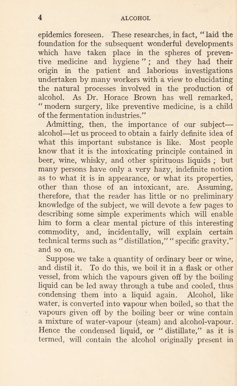 epidemics foreseen. These researches, in fact, “laid the foundation for the subsequent wonderful developments which have taken place in the spheres of preven- tive medicine and hygiene ” ; and they had their origin in the patient and laborious investigations undertaken by many workers with a view to elucidating the natural processes involved in the production of alcohol. As Dr. Horace Brown has well remarked, “ modern surgery, like preventive medicine, is a child of the fermentation industries.” Admitting, then, the importance of our subject— alcohol—-let us proceed to obtain a fairly definite idea of what this important substance is like. Most people know that it is the intoxicating principle contained in beer, wine, whisky, and other spirituous liquids ; but many persons have only a very hazy, indefinite notion as to what it is in appearance, or what its properties, other than those of an intoxicant, are. Assuming, therefore, that the reader has little or no preliminary knowledge of the subject, we will devote a few pages to describing some simple experiments which will enable him to form a clear mental picture of this interesting commodity, and, incidentally, will explain certain technical terms such as “ distillation/’ “ specific gravity,” and so on. Suppose we take a quantity of ordinary beer or wine, and distil it. To do this, we boil it in a flask or other vessel, from which the vapours given off by the boiling liquid can be led away through a tube and cooled, thus condensing them into a liquid again. Alcohol, like water, is converted into vapour when boiled, so that the vapours given off by the boiling beer or wine contain a mixture of water-vapour (steam) and alcohol-vapour. Hence the condensed liquid, or “ distillate,” as it is termed, will contain the alcohol originally present in