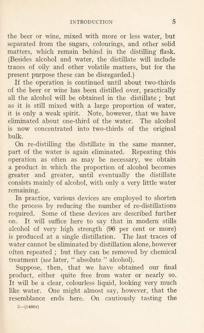 the beer or wine, mixed with more or less water, but separated from the sugars, colourings, and other solid matters, which remain behind in the distilling flask. (Besides alcohol and water, the distillate will include traces of oily and other volatile matters, but for the present purpose these can be disregarded.) If the operation is continued until about two-thirds of the beer or wine has been distilled over, practically all the alcohol will be obtained in the distillate ; but as it is still mixed with a large proportion of water, it is only a weak spirit. Note, however, that we have eliminated about one-third of the water. The alcohol is now concentrated into two-thirds of the original bulk. On re-distilling the distillate in the same manner, part of the water is again eliminated. Repeating this operation as often as may be necessary, we obtain a product in which the proportion of alcohol becomes greater and greater, until eventually the distillate consists mainly of alcohol, with only a very little water remaining. In practice, various devices are employed to shorten the process by reducing the number of re-distillations required. Some of these devices are described further on. It will suffice here to say that in modern stills alcohol of very high strength (96 per cent or more) is produced at a single distillation. The last traces of water cannot be eliminated by distillation alone, however often repeated ; but they can be removed by chemical treatment (see later, “ absolute ” alcohol). Suppose, then, that we have obtained our final product, either quite free from water or nearly so. It will be a clear, colourless liquid, looking very much like water. One might almost say, however, that the resemblance ends here. On cautiously tasting the 2—(1466 f)