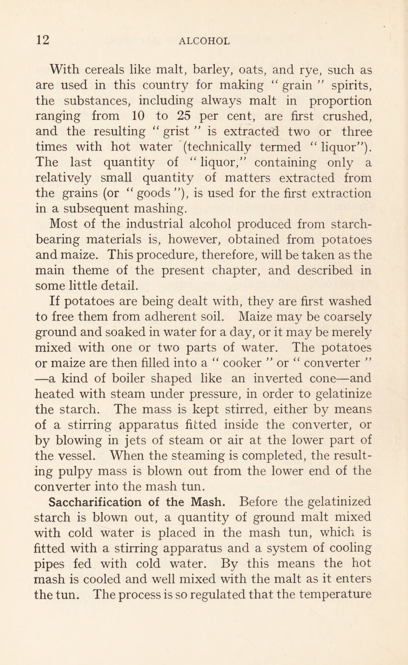 With cereals like malt, barley, oats, and rye, such as are used in this country for making “ grain ” spirits, the substances, including always malt in proportion ranging from 10 to 25 per cent, are first crushed, and the resulting “ grist ” is extracted two or three times with hot water (technically termed “ liquor”). The last quantity of “ liquor,” containing only a relatively small quantity of matters extracted from the grains (or “ goods ”), is used for the first extraction in a subsequent mashing. Most of the industrial alcohol produced from starch- bearing materials is, however, obtained from potatoes and maize. This procedure, therefore, will be taken as the main theme of the present chapter, and described in some little detail. If potatoes are being dealt with, they are first washed to free them from adherent soil. Maize may be coarsely ground and soaked in water for a day, or it may be merely mixed with one or two parts of water. The potatoes or maize are then filled into a “ cooker ” or “ converter ” —a kind of boiler shaped like an inverted cone—and heated with steam under pressure, in order to gelatinize the starch. The mass is kept stirred, either by means of a stirring apparatus fitted inside the converter, or by blowing in jets of steam or air at the lower part of the vessel. When the steaming is completed, the result- ing pulpy mass is blown out from the lower end of the converter into the mash tun. Saccharification of the Mash. Before the gelatinized starch is blown out, a quantity of ground malt mixed with cold water is placed in the mash tun, which is fitted with a stirring apparatus and a system of cooling pipes fed with cold water. By this means the hot mash is cooled and well mixed with the malt as it enters the tun. The process is so regulated that the temperature