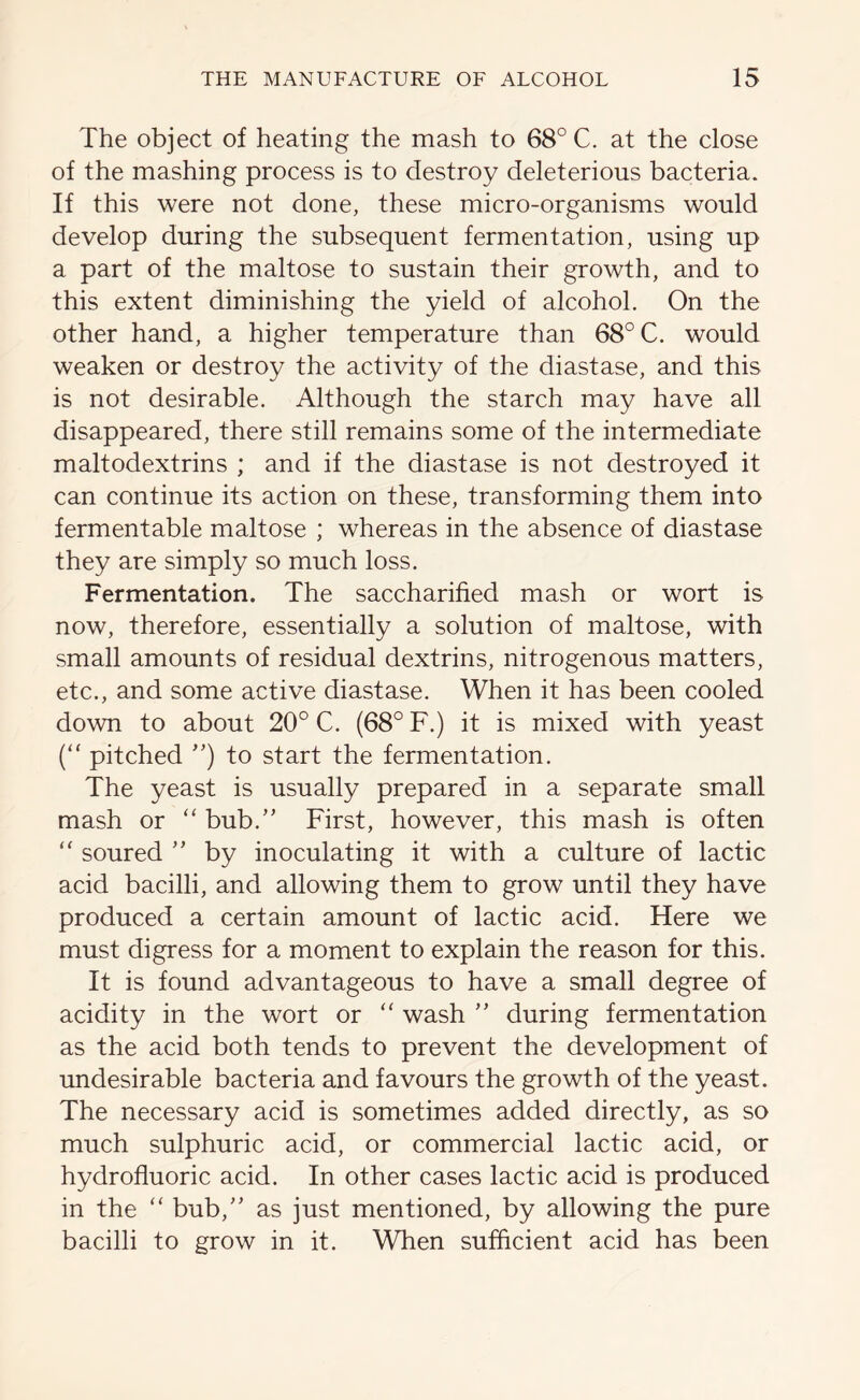 The object of heating the mash to 68° C. at the close of the mashing process is to destroy deleterious bacteria. If this were not done, these micro-organisms would develop during the subsequent fermentation, using up a part of the maltose to sustain their growth, and to this extent diminishing the yield of alcohol. On the other hand, a higher temperature than 68° C. would weaken or destroy the activity of the diastase, and this is not desirable. Although the starch may have all disappeared, there still remains some of the intermediate maltodextrins ; and if the diastase is not destroyed it can continue its action on these, transforming them into fermentable maltose ; whereas in the absence of diastase they are simply so much loss. Fermentation. The saccharified mash or wort is now, therefore, essentially a solution of maltose, with small amounts of residual dextrins, nitrogenous matters, etc., and some active diastase. When it has been cooled down to about 20° C. (68° F.) it is mixed with yeast (“ pitched ”) to start the fermentation. The yeast is usually prepared in a separate small mash or “ bub.” First, however, this mash is often “ soured ” by inoculating it with a culture of lactic acid bacilli, and allowing them to grow until they have produced a certain amount of lactic acid. Here we must digress for a moment to explain the reason for this. It is found advantageous to have a small degree of acidity in the wort or “ wash ” during fermentation as the acid both tends to prevent the development of undesirable bacteria and favours the growth of the yeast. The necessary acid is sometimes added directly, as so much sulphuric acid, or commercial lactic acid, or hydrofluoric acid. In other cases lactic acid is produced in the “ bub,” as just mentioned, by allowing the pure bacilli to grow in it. When sufficient acid has been