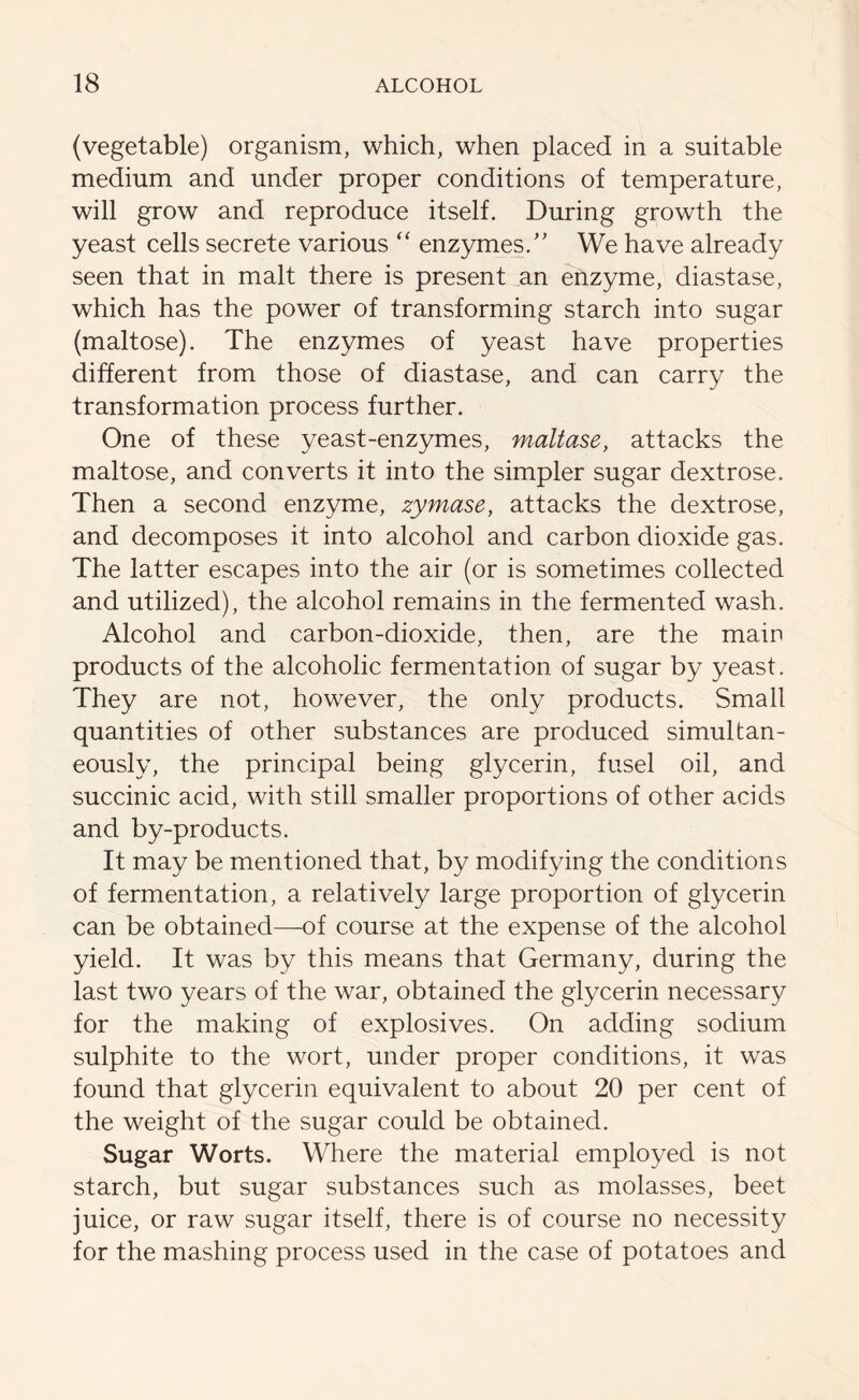 (vegetable) organism, which, when placed in a suitable medium and under proper conditions of temperature, will grow and reproduce itself. During growth the yeast cells secrete various “ enzymes/’ We have already seen that in malt there is present an enzyme, diastase, which has the power of transforming starch into sugar (maltose). The enzymes of yeast have properties different from those of diastase, and can carry the transformation process further. One of these yeast-enzymes, maltase, attacks the maltose, and converts it into the simpler sugar dextrose. Then a second enzyme, zymase, attacks the dextrose, and decomposes it into alcohol and carbon dioxide gas. The latter escapes into the air (or is sometimes collected and utilized), the alcohol remains in the fermented wash. Alcohol and carbon-dioxide, then, are the main products of the alcoholic fermentation of sugar by yeast. They are not, however, the only products. Small quantities of other substances are produced simultan- eously, the principal being glycerin, fusel oil, and succinic acid, with still smaller proportions of other acids and by-products. It may be mentioned that, by modifying the conditions of fermentation, a relatively large proportion of glycerin can be obtained—of course at the expense of the alcohol yield. It was by this means that Germany, during the last two years of the war, obtained the glycerin necessary for the making of explosives. On adding sodium sulphite to the wort, under proper conditions, it was found that glycerin equivalent to about 20 per cent of the weight of the sugar could be obtained. Sugar Worts. Where the material employed is not starch, but sugar substances such as molasses, beet juice, or raw sugar itself, there is of course no necessity for the mashing process used in the case of potatoes and