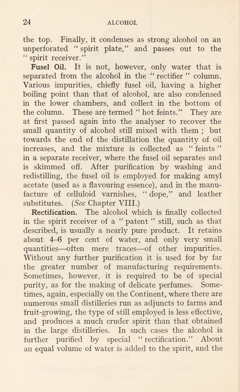 the top. Finally, it condenses as strong alcohol on an unperforated “ spirit plate/' and passes out to the “ spirit receiver. Fusel Oil. It is not, however, only water that is separated from the alcohol in the “ rectifier  column. Various impurities, chiefly fusel oil, having a higher boiling point than that of alcohol, are also condensed in the lower chambers, and collect in the bottom of the column. These are termed “ hot feints. They are at first passed again into the analyser to recover the small quantity of alcohol still mixed with them ; but towards the end of the distillation the quantity of oil increases, and the mixture is collected as “ feints  in a separate receiver, where the fusel oil separates and is skimmed ofl. After purification by washing and redistilling, the fusel oil is employed for making amyl acetate (used as a flavouring essence), and in the manu- facture of celluloid varnishes, “ dope, and leather substitutes. (See Chapter VIII.) Rectification. The alcohol which is finally collected in the spirit receiver of a “ patent  still, such as that described, is usually a nearly pure product. It retains about 4-6 per cent of water, and only very small quantities—often mere traces—of other impurities. Without any further purification it is used for by far the greater number of manufacturing requirements. Sometimes, however, it is required to be of special purity, as for the making of delicate perfumes. Some- times, again, especially on the Continent, where there are numerous small distilleries run as adjuncts to farms and fruit-growing, the type of still employed is less effective, and produces a much cruder spirit than that obtained in the large distilleries. In such cases the alcohol is further purified by special “ rectification. About an equal volume of water is added to the spirit, and the